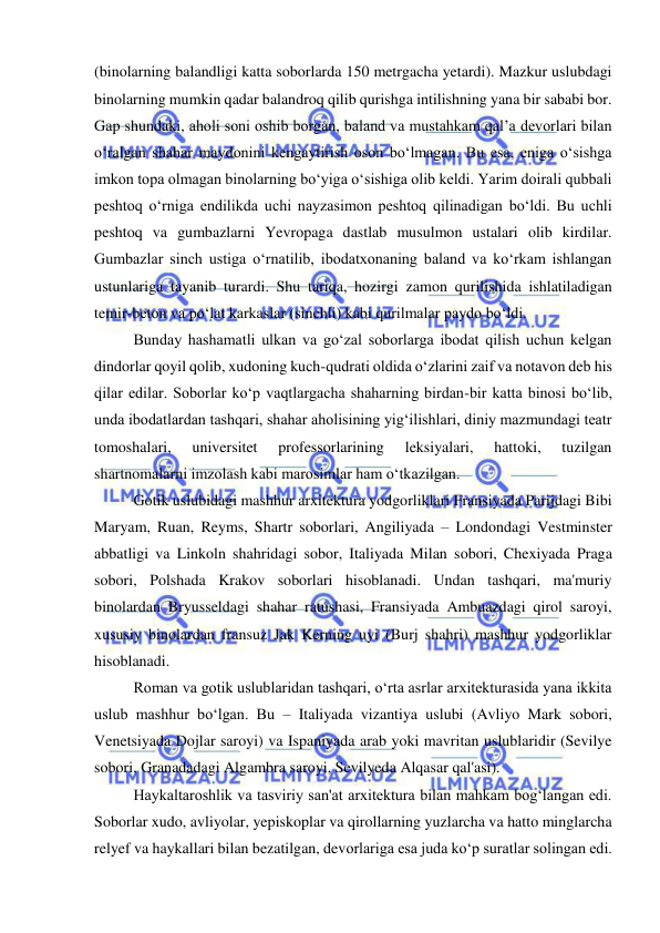  
 
(binolarning balandligi katta soborlarda 150 metrgacha yetardi). Mazkur uslubdagi 
binolarning mumkin qadar balandroq qilib qurishga intilishning yana bir sababi bor. 
Gap shundaki, aholi soni oshib borgan, baland va mustahkam qal’a devorlari bilan 
o‘ralgan shahar maydonini kengaytirish oson bo‘lmagan. Bu esa, eniga o‘sishga 
imkon topa olmagan binolarning bo‘yiga o‘sishiga olib keldi. Yarim doirali qubbali 
peshtoq o‘rniga endilikda uchi nayzasimon peshtoq qilinadigan bo‘ldi. Bu uchli 
peshtoq va gumbazlarni Yevropaga dastlab musulmon ustalari olib kirdilar. 
Gumbazlar sinch ustiga o‘rnatilib, ibodatxonaning baland va ko‘rkam ishlangan 
ustunlariga tayanib turardi. Shu tariqa, hozirgi zamon qurilishida ishlatiladigan 
temir-beton va po‘lat karkaslar (sinchli) kabi qurilmalar paydo bo‘ldi. 
Bunday hashamatli ulkan va go‘zal soborlarga ibodat qilish uchun kelgan 
dindorlar qoyil qolib, xudoning kuch-qudrati oldida o‘zlarini zaif va notavon deb his 
qilar edilar. Soborlar ko‘p vaqtlargacha shaharning birdan-bir katta binosi bo‘lib, 
unda ibodatlardan tashqari, shahar aholisining yig‘ilishlari, diniy mazmundagi teatr 
tomoshalari, 
universitet 
professorlarining 
leksiyalari, 
hattoki, 
tuzilgan 
shartnomalarni imzolash kabi marosimlar ham o‘tkazilgan. 
Gotik uslubidagi mashhur arxitektura yodgorliklari Fransiyada Parijdagi Bibi 
Maryam, Ruan, Reyms, Shartr soborlari, Angiliyada – Londondagi Vestminster 
abbatligi va Linkoln shahridagi sobor, Italiyada Milan sobori, Chexiyada Praga 
sobori, Polshada Krakov soborlari hisoblanadi. Undan tashqari, ma'muriy 
binolardan Bryusseldagi shahar ratushasi, Fransiyada Ambuazdagi qirol saroyi, 
xususiy binolardan fransuz Jak Kerning uyi (Burj shahri) mashhur yodgorliklar 
hisoblanadi. 
Roman va gotik uslublaridan tashqari, o‘rta asrlar arxitekturasida yana ikkita 
uslub mashhur bo‘lgan. Bu – Italiyada vizantiya uslubi (Avliyo Mark sobori, 
Venetsiyada Dojlar saroyi) va Ispaniyada arab yoki mavritan uslublaridir (Sevilye 
sobori, Granadadagi Algambra saroyi, Sevilyeda Alqasar qal'asi). 
Haykaltaroshlik va tasviriy san'at arxitektura bilan mahkam bog‘langan edi. 
Soborlar xudo, avliyolar, yepiskoplar va qirollarning yuzlarcha va hatto minglarcha 
relyef va haykallari bilan bezatilgan, devorlariga esa juda ko‘p suratlar solingan edi. 
