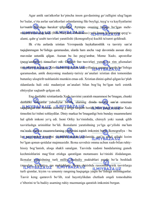  
 
Agar antik san'atkorlar ko‘pincha inson gavdasining go‘zalligini ulug‘lagan 
bo‘lsalar, o‘rta asrlar san'atkorlari odamlarning fikr boyligi, tuyg‘u va kayfiyatlarini 
ko‘rsatib berishga harakat qilganlar. Ayniqsa onaning bolaga bo‘lgan mehr-
muhabbatini ulug‘lashi (Bibi Maryam, «Madonna») yoki Iusus Xristosning qayg‘u-
alami, qahr-g‘azabi tasvirlari yaratilishi (ikonografiya) kuchli ta'surot qoldiradi. 
Ilk o‘rta asrlarda xristian Yevropasida haykaltaroshlik va tasviriy san’at 
taqiqlanmagan bo‘lishiga qaramasdan, ularda ham ancha vaqt davomida asosan diniy 
mavzular ustunlik qilgan. Asosan bu Iso payg‘ambar, Momo Xudo, apostollar 
(payg‘ambarlar) timsollari edi. Dastlab Iso tasvirlari yunon va rim afsonalari 
timsollarini eslatgan. Xristianlarning ayrim tamoyillariga qarama-qarshi bo‘lishiga 
qaramasdan, antik dunyoning madaniy-tarixiy an’analari xristian dini tomonidan 
butunlay uloqtirib tashlanishi mumkin emas edi. Xristian dinini qabul qilgan ko‘plab 
odamlarda hali eski madaniyat an’analari bilan bog‘liq bo‘lgan turli estetik 
ehtiyojlar saqlanib qolgan edi. 
Eng dastlabki xristianlarda Xudo tasvirini yaratish muammosi bo‘lmagan, chunki 
dastlabki xristianlar yahudiylar bo‘lib, ularning dinida tasviriy san’at umuman 
taqiqlangan edi. Xristian dinining g‘arbga tarqalib borishi bilan yangi xristianlar Xudo 
timsolini ko‘rishni xohlaydilar. Diniy markaz bo‘lmaganligi bois bunday muammolarni 
hal qilish imkoni yo‘q edi. Isoni Orfey ko‘rinishida, chiroyli yoki xunuk qilib 
tasvirlashga urinishlar bo‘ldi. Ikonalarni yaratishning yo‘lga qo‘yilishi ma’lum 
ma’noda mazkur muammolarning yechimini topish imkonini berdi. Ikonografiya – bu 
Iso payg‘ambar timsolini yaratishda rassom asoslanishi, qat’iy amal qilishi lozim 
bo‘lgan qonun-qoidalar majmuasidir. Ikona savodsiz omma uchun xudo bilan ruhiy-
hissiy bog‘lanish, aloqa shakli sanalgan. Tasvirda xudoni bandalarning gunoh 
kechmishlarini mag‘firat etishga qaratilgan motamsaro ko‘rinishi ifodalangan. 
Ikonalar yaratishning turli milliy, hududiy maktablari paydo bo‘la boshladi 
(masalan, Vizantiya, rus maktablari). Ikona chizishda rassomlar yirik tasvirlarga 
turli qismlar, kiyim va umumiy rangning haqiqatga yaqin bo‘lishiga intilmaganlar. 
Tasvir keng qamrovli bo‘lib, real hayotiylikdan chetlash orqali tomoshabin 
e’tiborini to‘la badiiy asarning ruhiy mazmuniga qaratish imkonini bergan. 
