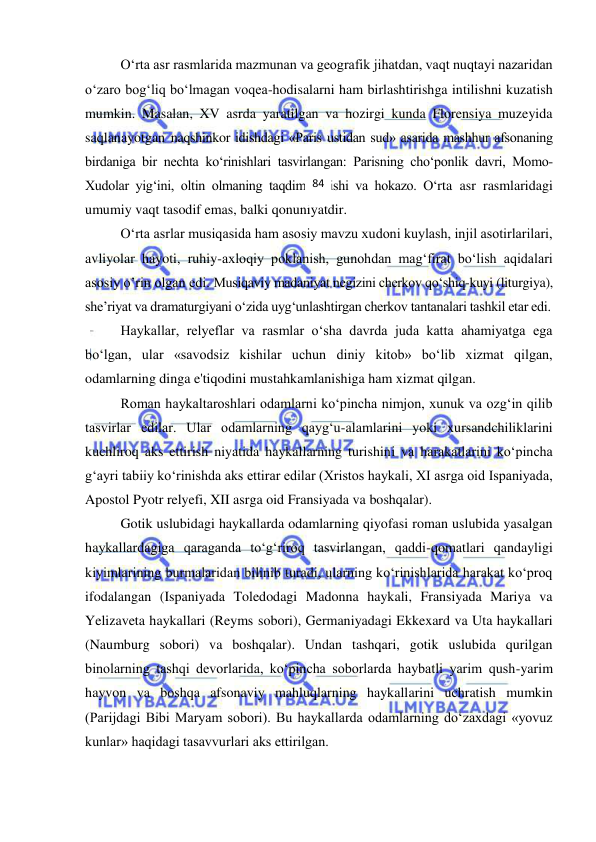  
 
O‘rta asr rasmlarida mazmunan va geografik jihatdan, vaqt nuqtayi nazaridan 
o‘zaro bog‘liq bo‘lmagan voqea-hodisalarni ham birlashtirishga intilishni kuzatish 
mumkin. Masalan, XV asrda yaratilgan va hozirgi kunda Florensiya muzeyida 
saqlanayotgan naqshinkor idishdagi «Paris ustidan sud» asarida mashhur afsonaning 
birdaniga bir nechta ko‘rinishlari tasvirlangan: Parisning cho‘ponlik davri, Momo-
Xudolar yig‘ini, oltin olmaning taqdim etilishi va hokazo. O‘rta asr rasmlaridagi 
umumiy vaqt tasodif emas, balki qonuniyatdir.  
O‘rta asrlar musiqasida ham asosiy mavzu xudoni kuylash, injil asotirlarilari, 
avliyolar hayoti, ruhiy-axloqiy poklanish, gunohdan mag‘firat bo‘lish aqidalari 
asosiy o’rin olgan edi. Musiqaviy madaniyat negizini cherkov qo‘shiq-kuyi (liturgiya), 
she’riyat va dramaturgiyani o‘zida uyg‘unlashtirgan cherkov tantanalari tashkil etar edi.  
Haykallar, relyeflar va rasmlar o‘sha davrda juda katta ahamiyatga ega 
bo‘lgan, ular «savodsiz kishilar uchun diniy kitob» bo‘lib xizmat qilgan, 
odamlarning dinga e'tiqodini mustahkamlanishiga ham xizmat qilgan. 
Roman haykaltaroshlari odamlarni ko‘pincha nimjon, xunuk va ozg‘in qilib 
tasvirlar edilar. Ular odamlarning qayg‘u-alamlarini yoki xursandchiliklarini 
kuchliroq aks ettirish niyatida haykallarning turishini va harakatlarini ko‘pincha 
g‘ayri tabiiy ko‘rinishda aks ettirar edilar (Xristos haykali, XI asrga oid Ispaniyada, 
Apostol Pyotr relyefi, XII asrga oid Fransiyada va boshqalar). 
Gotik uslubidagi haykallarda odamlarning qiyofasi roman uslubida yasalgan 
haykallardagiga qaraganda to‘g‘riroq tasvirlangan, qaddi-qomatlari qandayligi 
kiyimlarining burmalaridan bilinib turadi, ularning ko‘rinishlarida harakat ko‘proq 
ifodalangan (Ispaniyada Toledodagi Madonna haykali, Fransiyada Mariya va 
Yelizaveta haykallari (Reyms sobori), Germaniyadagi Ekkexard va Uta haykallari 
(Naumburg sobori) va boshqalar). Undan tashqari, gotik uslubida qurilgan 
binolarning tashqi devorlarida, ko‘pincha soborlarda haybatli yarim qush-yarim 
hayvon va boshqa afsonaviy mahluqlarning haykallarini uchratish mumkin 
(Parijdagi Bibi Maryam sobori). Bu haykallarda odamlarning do‘zaxdagi «yovuz 
kunlar» haqidagi tasavvurlari aks ettirilgan. 
84 
