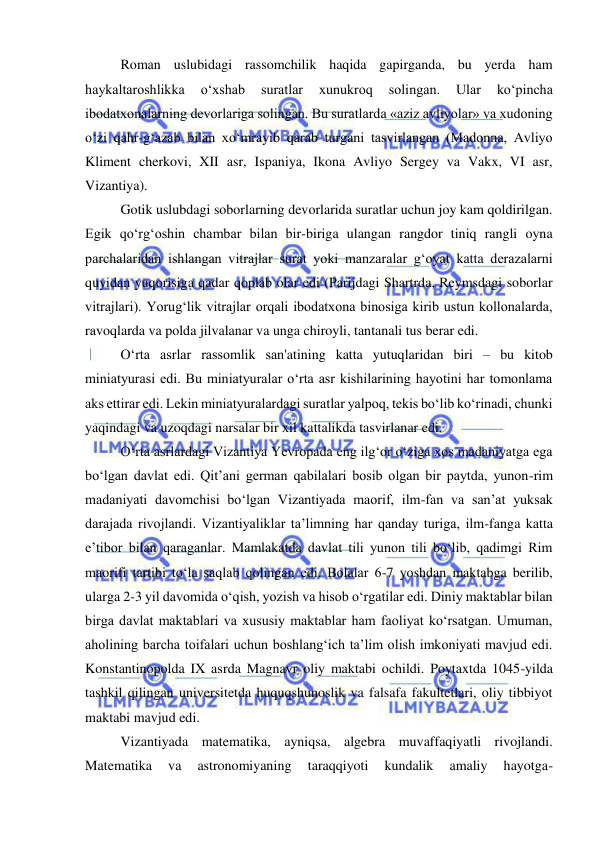  
 
Roman uslubidagi rassomchilik haqida gapirganda, bu yerda ham 
haykaltaroshlikka 
o‘xshab 
suratlar 
xunukroq 
solingan. 
Ular 
ko‘pincha 
ibodatxonalarning devorlariga solingan. Bu suratlarda «aziz avliyolar» va xudoning 
o‘zi qahr-g‘azab bilan xo‘mrayib qarab turgani tasvirlangan (Madonna, Avliyo 
Kliment cherkovi, XII asr, Ispaniya, Ikona Avliyo Sergey va Vakx, VI asr, 
Vizantiya). 
Gotik uslubdagi soborlarning devorlarida suratlar uchun joy kam qoldirilgan. 
Egik qo‘rg‘oshin chambar bilan bir-biriga ulangan rangdor tiniq rangli oyna 
parchalaridan ishlangan vitrajlar surat yoki manzaralar g‘oyat katta derazalarni 
quyidan yuqorisiga qadar qoplab olar edi (Parijdagi Shartrda, Reymsdagi soborlar 
vitrajlari). Yorug‘lik vitrajlar orqali ibodatxona binosiga kirib ustun kollonalarda, 
ravoqlarda va polda jilvalanar va unga chiroyli, tantanali tus berar edi. 
O‘rta asrlar rassomlik san'atining katta yutuqlaridan biri – bu kitob 
miniatyurasi edi. Bu miniatyuralar o‘rta asr kishilarining hayotini har tomonlama 
aks ettirar edi. Lekin miniatyuralardagi suratlar yalpoq, tekis bo‘lib ko‘rinadi, chunki 
yaqindagi va uzoqdagi narsalar bir xil kattalikda tasvirlanar edi. 
O‘rta asrlardagi Vizantiya Yevropada eng ilg‘or o‘ziga xos madaniyatga ega 
bo‘lgan davlat edi. Qit’ani german qabilalari bosib olgan bir paytda, yunon-rim 
madaniyati davomchisi bo‘lgan Vizantiyada maorif, ilm-fan va san’at yuksak 
darajada rivojlandi. Vizantiyaliklar ta’limning har qanday turiga, ilm-fanga katta 
e’tibor bilan qaraganlar. Mamlakatda davlat tili yunon tili bo‘lib, qadimgi Rim 
maorifi tartibi to‘la saqlab qolingan edi. Bolalar 6-7 yoshdan maktabga berilib, 
ularga 2-3 yil davomida o‘qish, yozish va hisob o‘rgatilar edi. Diniy maktablar bilan 
birga davlat maktablari va xususiy maktablar ham faoliyat ko‘rsatgan. Umuman, 
aholining barcha toifalari uchun boshlang‘ich ta’lim olish imkoniyati mavjud edi. 
Konstantinopolda IX asrda Magnavr oliy maktabi ochildi. Poytaxtda 1045-yilda 
tashkil qilingan universitetda huquqshunoslik va falsafa fakultetlari, oliy tibbiyot 
maktabi mavjud edi.  
Vizantiyada matematika, ayniqsa, algebra muvaffaqiyatli rivojlandi. 
Matematika 
va 
astronomiyaning 
taraqqiyoti 
kundalik 
amaliy 
hayotga-
