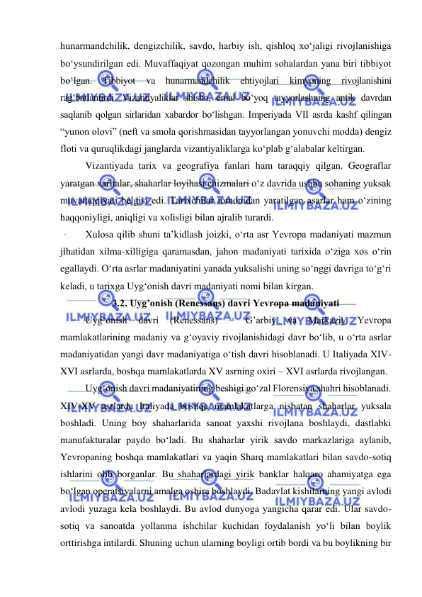  
 
hunarmandchilik, dengizchilik, savdo, harbiy ish, qishloq xo‘jaligi rivojlanishiga 
bo‘ysundirilgan edi. Muvaffaqiyat qozongan muhim sohalardan yana biri tibbiyot 
bo‘lgan. 
Tibbiyot 
va 
hunarmandchilik 
ehtiyojlari 
kimyoning 
rivojlanishini 
rag‘batlantirdi. Vizantiyaliklar shisha, emal bo‘yoq tayyorlashning antik davrdan 
saqlanib qolgan sirlaridan xabardor bo‘lishgan. Imperiyada VII asrda kashf qilingan 
“yunon olovi” (neft va smola qorishmasidan tayyorlangan yonuvchi modda) dengiz 
floti va quruqlikdagi janglarda vizantiyaliklarga ko‘plab g‘alabalar keltirgan. 
Vizantiyada tarix va geografiya fanlari ham taraqqiy qilgan. Geograflar 
yaratgan xaritalar, shaharlar loyihasi chizmalari o‘z davrida ushbu sohaning yuksak 
muvafaqqiyati belgisi edi. Tarixchilar tomonidan yaratilgan asarlar ham o‘zining 
haqqoniyligi, aniqligi va xolisligi bilan ajralib turardi. 
Xulosa qilib shuni ta’kidlash joizki, o‘rta asr Yevropa madaniyati mazmun 
jihatidan xilma-xilligiga qaramasdan, jahon madaniyati tarixida o‘ziga xos o‘rin 
egallaydi. O‘rta asrlar madaniyatini yanada yuksalishi uning so‘nggi davriga to‘g‘ri 
keladi, u tarixga Uyg‘onish davri madaniyati nomi bilan kirgan. 
3.2. Uyg’onish (Renessans) davri Yevropa madaniyati 
Uyg‘onish 
davri 
(Renessans) 
– 
G’arbiy 
va 
Markaziy 
Yevropa 
mamlakatlarining madaniy va g‘oyaviy rivojlanishidagi davr bo‘lib, u o‘rta asrlar 
madaniyatidan yangi davr madaniyatiga o‘tish davri hisoblanadi. U Italiyada XIV-
XVI asrlarda, boshqa mamlakatlarda XV asrning oxiri – XVI asrlarda rivojlangan. 
Uyg‘onish davri madaniyatining beshigi go‘zal Florensiya shahri hisoblanadi. 
XIV-XV asrlarda Italiyada boshqa mamlakatlarga nisbatan shaharlar yuksala 
boshladi. Uning boy shaharlarida sanoat yaxshi rivojlana boshlaydi, dastlabki 
manufakturalar paydo bo‘ladi. Bu shaharlar yirik savdo markazlariga aylanib, 
Yevropaning boshqa mamlakatlari va yaqin Sharq mamlakatlari bilan savdo-sotiq 
ishlarini olib borganlar. Bu shaharlardagi yirik banklar halqaro ahamiyatga ega 
bo‘lgan operatsiyalarni amalga oshira boshlaydi. Badavlat kishilarning yangi avlodi 
avlodi yuzaga kela boshlaydi. Bu avlod dunyoga yangicha qarar edi. Ular savdo-
sotiq va sanoatda yollanma ishchilar kuchidan foydalanish yo‘li bilan boylik 
orttirishga intilardi. Shuning uchun ularning boyligi ortib bordi va bu boylikning bir 
