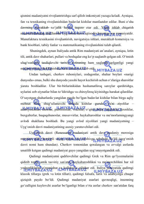  
 
qismini madaniyatni rivojlantririshga sarf qilish imkoniyati yuzaga keladi. Ayniqsa, 
fan va texnikaning rivojlanishidan badavlat kishilar manfaatdor edilar. Buni o‘sha 
davrning murakkab xo‘jalik hayoti taqozo etar edi. Yangi ishlab chiqarish 
munosabatlarining shakllanishi Uyg‘onish davri iqtisodiy hayotiga xos xususiyatdir. 
Manufaktura texnikasini rivojlantirish, navigatsiya ishlari, murakkab komersiya va 
bank hisoblari, tabiiy fanlar va matematikaning rivojlanishini talab qilardi. 
 Shuningdek, aynan Italiyada antik Rim madaniyati an’analari, ayniqsa, lotin 
tili, antik davr shaharlari, pullari va boshqalar eng ko‘p saqlanib qolgan edi. O‘tmish 
ulug‘vorligini tasdiqlovchi tarixiy xotiraning ham saqlanib qolganligi yangi 
madaniyatning shakllanishida katta ahamiyat kasb etdi. 
Undan tashqari, cherkov ruhoniylari, zodagonlar, shahar boylari «narigi 
dunyoda» emas, balki shu dunyoda yaxshi hayot kechirish uchun o‘zlariga sharoitlar 
yarata boshladilar. Ular bir-birlarinikidan hashamatliroq saroylar qurdirishga, 
uylarini zeb-ziynatlar bilan to‘ldirishga va chiroyliroq kiyinishga harakat qilardilar. 
O‘sayotgan shaharlarda yangidan paydo bo‘lgan badavlat kishilar bilan birga aqliy 
mehnat bilan shug‘ullanuvchi alohida kishilar guruhi, ya'ni ziyolilar – 
adabiyotchilar, shoirlar, publitsistlar, vrachlar, o‘qituvchilar, injenerlar, texniklar, 
buxgalterlar, huquqshunoslar, musavvirlar, haykaltaroshlar va me'morlarningyangi 
avlodi shakllana boshladi. Bu yangi avlod ziyolilari yangi madaniyatning – 
Uyg‘onish davri madaniyatining asosiy yaratuvchilari edi. 
Uyg‘onish davri (Renessans) madaniyati antik davr madaniy merosiga 
murojaat qildi, bamisoli uning «qayta uyg‘onishi»ga sababchi bo‘ldi (uyg‘onish 
davri nomi ham shundan). Cherkov tomonidan qoralangan va avvalgi asrlarda 
unutilib ketgan qadimgi madaniyat guyo yangidan uyg‘onayotgandek edi. 
Qadimgi madaniyatni qadrlovchilar qadimgi Grek va Rim qo‘lyozmalarini 
qidirib topib, antik tasviriy san'atni, haykaltaroshlikni va me'morchilikni har xil 
yodgorliklarini o‘rganishar va kolleksiya qilishar edi. Italiya jamiyatida qadimgi 
klassik tillarga (grek va lotin tillari), qadimgi falsafa, tarix va adabiyotga chuqur 
qiziqish paydo bo‘ldi. Qadimgi madaniyat asarlari quvnoqligi, insonning 
go‘zalligini kuylovchi asarlar bo‘lganligi bilan o‘rta asrlar cherkov san'atidan farq 
