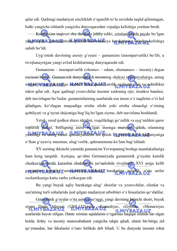  
 
qilar edi. Qadimgi madaniyat sinchiklab o‘rganilib to‘la ravishda taqlid qilinmagan, 
balki yangicha ishlanib yangicha dunyoqarashni vujudga kelishiga yordam berdi. 
Katolitsizm inqirozi shu darajada jiddiy ediki, xristian dinida paydo bo‘lgan 
yangi oqim – protestantizm qudratli Reformatsiya harakatining vujudga kelishiga 
sabab bo‘ldi. 
Uyg‘onish davrining asosiy g’oyasi – gumanizm (insonparvarlik) bo‘lib, u 
rivojlanayotgan yangi avlod kishilarining dunyoqarashi edi. 
Gumanizm – insonparvarlik («homo» – odam, «humanus» – insoniy) degan 
ma'noni beradi. Gumanistik dunyoqarash insonning cheksiz imkoniyatlariga, uning 
irodasi va aql-zakovatiga ishonch bilan qarab katolik sxolastikasini va zohidlikni 
inkor qilar edi. Agar qadimgi yozuvchilar insonni xudoning ojiz, itoatkor bandasi, 
deb tasvirlagan bo‘lsalar, gumanistlarning asarlarida esa inson o‘z taqdirini o‘zi hal 
qiladigan, ko‘zlagan maqsadiga erisha olishi yoki erisha olmasligi o‘zining 
qobiliyati va g‘ayrat-shijoatiga bog‘liq bo‘lgan siymo, deb tasvirlana boshlandi. 
Yetuk, ozod ijodkor shaxs idealini, voqelikdagi go‘zallik va uyg‘unlikni qaror 
toptirish pafosi, borliqning asosi bo‘lgan insonga murojaat qilish, olamning 
yaxlitligi va uning izchil qonuniyatlarini his qilish Uyg‘onish davri madaniyatiga 
o‘lkan g‘oyaviy mazmun, ulug‘vorlik, qahramonona ko‘lam bag‘ishladi. 
XV asrning ikkinchi yarmida gumanizm Yevropaning boshqa mamlakatlariga 
ham keng tarqaldi. Ayniqsa, qo‘shni Germaniyada gumanistik g‘oyalar katolik 
cherkoviga qarshi kurashni ifodalovchi yo‘nalishda rivojlandi. XVI asrga kelib 
gumanizm butunlay umumevropa madaniy harakatiga aylanib, o‘rta asrlar 
sxolastikasiga katta zarba yetkazgan edi. 
Bu yangi buyuk aqliy harakatga ulug‘ shoirlar va yozuvchilar, olimlar va 
san'atning turli sohalarida ijod qilgan madaniyat arboblari o‘z hissalarini qo‘shdilar. 
Gumanistik g‘oyalar o‘rta asrning so‘nggi, yangi davrning birinchi shoiri, buyuk 
siymo Dante Aligyeri (1265-1321)ning «Komediya», «Ziyofat», «Monarxiya» 
asarlarida bayon etilgan. Dante xristian aqidalarini o‘zgarmas haqiqat sifatida tan olgan 
holda, ilohiy va insoniy munosabatlarni yangicha talqin qiladi, ularni bir-biriga zid 
qo‘ymasdan, har ikkalasini o‘zaro birlikda deb biladi. U bu dunyoda insonni rohat 
