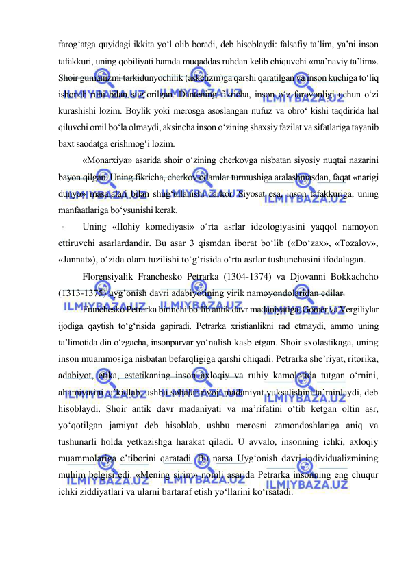  
 
farog‘atga quyidagi ikkita yo‘l olib boradi, deb hisoblaydi: falsafiy ta’lim, ya’ni inson 
tafakkuri, uning qobiliyati hamda muqaddas ruhdan kelib chiquvchi «ma’naviy ta’lim». 
Shoir gumanizmi tarkidunyochilik (asketizm)ga qarshi qaratilgan va inson kuchiga to‘liq 
ishonch ruhi bilan sug‘orilgan. Dantening fikricha, inson o‘z farovonligi uchun o‘zi 
kurashishi lozim. Boylik yoki merosga asoslangan nufuz va obro‘ kishi taqdirida hal 
qiluvchi omil bo‘la olmaydi, aksincha inson o‘zining shaxsiy fazilat va sifatlariga tayanib 
baxt saodatga erishmog‘i lozim.  
«Monarxiya» asarida shoir o‘zining cherkovga nisbatan siyosiy nuqtai nazarini 
bayon qilgan. Uning fikricha, cherkov odamlar turmushiga aralashmasdan, faqat «narigi 
dunyo» masalalari bilan shug‘ullanishi darkor. Siyosat esa, inson tafakkuriga, uning 
manfaatlariga bo‘ysunishi kerak. 
Uning «Ilohiy komediyasi» o‘rta asrlar ideologiyasini yaqqol namoyon 
ettiruvchi asarlardandir. Bu asar 3 qismdan iborat bo‘lib («Do‘zax», «Tozalov», 
«Jannat»), o‘zida olam tuzilishi to‘g‘risida o‘rta asrlar tushunchasini ifodalagan. 
Florensiyalik Franchesko Petrarka (1304-1374) va Djovanni Bokkachcho 
(1313-1375) uyg’onish davri adabiyotining yirik namoyondolaridan edilar. 
Franchesko Petrarka birinchi bo‘lib antik davr madaniyatiga, Gomer va Vergiliylar 
ijodiga qaytish to‘g‘risida gapiradi. Petrarka xristianlikni rad etmaydi, ammo uning 
ta’limotida din o‘zgacha, insonparvar yo‘nalish kasb etgan. Shoir sxolastikaga, uning 
inson muammosiga nisbatan befarqligiga qarshi chiqadi. Petrarka she’riyat, ritorika, 
adabiyot, etika, estetikaning inson axloqiy va ruhiy kamolotida tutgan o‘rnini, 
ahamiyatini ta’kidlab, ushbu sohalar rivoji madaniyat yuksalishini ta’minlaydi, deb 
hisoblaydi. Shoir antik davr madaniyati va ma’rifatini o‘tib ketgan oltin asr, 
yo‘qotilgan jamiyat deb hisoblab, ushbu merosni zamondoshlariga aniq va 
tushunarli holda yetkazishga harakat qiladi. U avvalo, insonning ichki, axloqiy 
muammolariga e’tiborini qaratadi. Bu narsa Uyg‘onish davri individualizmining 
muhim belgisi edi. «Mening sirim» nomli asarida Petrarka insonning eng chuqur 
ichki ziddiyatlari va ularni bartaraf etish yo‘llarini ko‘rsatadi. 
