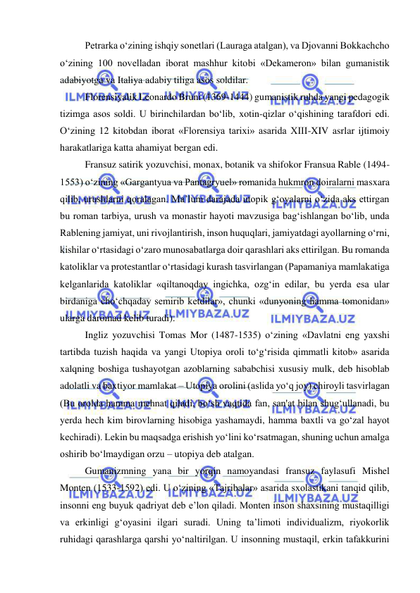  
 
Petrarka o‘zining ishqiy sonetlari (Lauraga atalgan), va Djovanni Bokkachcho 
o‘zining 100 novelladan iborat mashhur kitobi «Dekameron» bilan gumanistik 
adabiyotga va Italiya adabiy tiliga asos soldilar. 
Florensiyalik Leonardo Bruni (1369-1444) gumanistik ruhda yangi pedagogik 
tizimga asos soldi. U birinchilardan bo‘lib, xotin-qizlar o‘qishining tarafdori edi. 
O‘zining 12 kitobdan iborat «Florensiya tarixi» asarida XIII-XIV asrlar ijtimoiy 
harakatlariga katta ahamiyat bergan edi. 
Fransuz satirik yozuvchisi, monax, botanik va shifokor Fransua Rable (1494-
1553) o‘zining «Gargantyua va Pantagryuel» romanida hukmron doiralarni masxara 
qilib, urushlarni qoralagan. Ma’lum darajada utopik g‘oyalarni o‘zida aks ettirgan 
bu roman tarbiya, urush va monastir hayoti mavzusiga bag‘ishlangan bo‘lib, unda 
Rablening jamiyat, uni rivojlantirish, inson huquqlari, jamiyatdagi ayollarning o‘rni, 
kishilar o‘rtasidagi o‘zaro munosabatlarga doir qarashlari aks ettirilgan. Bu romanda 
katoliklar va protestantlar o‘rtasidagi kurash tasvirlangan (Papamaniya mamlakatiga 
kelganlarida katoliklar «qiltanoqday ingichka, ozg‘in edilar, bu yerda esa ular 
birdaniga cho‘chqaday semirib ketdilar», chunki «dunyoning hamma tomonidan» 
ularga daromad kelib turadi). 
Ingliz yozuvchisi Tomas Mor (1487-1535) o‘zining «Davlatni eng yaxshi 
tartibda tuzish haqida va yangi Utopiya oroli to‘g‘risida qimmatli kitob» asarida 
xalqning boshiga tushayotgan azoblarning sababchisi xususiy mulk, deb hisoblab 
adolatli va baxtiyor mamlakat – Utopiya orolini (aslida yo‘q joy) chiroyli tasvirlagan 
(Bu orolda hamma mehnat qiladi, bo‘sh vaqtida fan, san'at bilan shug‘ullanadi, bu 
yerda hech kim birovlarning hisobiga yashamaydi, hamma baxtli va go‘zal hayot 
kechiradi). Lekin bu maqsadga erishish yo‘lini ko‘rsatmagan, shuning uchun amalga 
oshirib bo‘lmaydigan orzu – utopiya deb atalgan. 
Gumanizmning yana bir yorqin namoyandasi fransuz faylasufi Mishel 
Monten (1533-1592) edi. U o‘zining «Tajribalar» asarida sxolastikani tanqid qilib, 
insonni eng buyuk qadriyat deb e’lon qiladi. Monten inson shaxsining mustaqilligi 
va erkinligi g‘oyasini ilgari suradi. Uning ta’limoti individualizm, riyokorlik 
ruhidagi qarashlarga qarshi yo‘naltirilgan. U insonning mustaqil, erkin tafakkurini 
