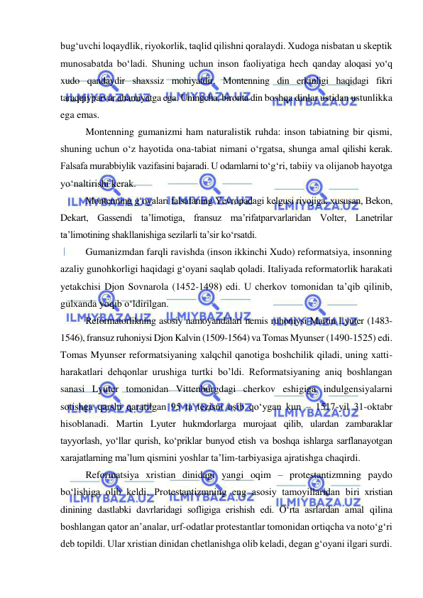  
 
bug‘uvchi loqaydlik, riyokorlik, taqlid qilishni qoralaydi. Xudoga nisbatan u skeptik 
munosabatda bo‘ladi. Shuning uchun inson faoliyatiga hech qanday aloqasi yo‘q 
xudo qandaydir shaxssiz mohiyatdir. Montenning din erkinligi haqidagi fikri 
taraqqiyparvar ahamiyatga ega. Uningcha, bironta din boshqa dinlar ustidan ustunlikka 
ega emas.  
Montenning gumanizmi ham naturalistik ruhda: inson tabiatning bir qismi, 
shuning uchun o‘z hayotida ona-tabiat nimani o‘rgatsa, shunga amal qilishi kerak. 
Falsafa murabbiylik vazifasini bajaradi. U odamlarni to‘g‘ri, tabiiy va olijanob hayotga 
yo‘naltirishi kerak. 
Montenning g‘oyalari falsafaning Yevropadagi kelgusi rivojiga, xususan, Bekon, 
Dekart, Gassendi ta’limotiga, fransuz ma’rifatparvarlaridan Volter, Lanetrilar 
ta’limotining shakllanishiga sezilarli ta’sir ko‘rsatdi. 
Gumanizmdan farqli ravishda (inson ikkinchi Xudo) reformatsiya, insonning 
azaliy gunohkorligi haqidagi g‘oyani saqlab qoladi. Italiyada reformatorlik harakati 
yetakchisi Djon Sovnarola (1452-1498) edi. U cherkov tomonidan ta’qib qilinib, 
gulxanda yoqib o‘ldirilgan. 
Reformatorlikning asosiy namoyandalari nemis ruhoniysi Martin Lyuter (1483-
1546), fransuz ruhoniysi Djon Kalvin (1509-1564) va Tomas Myunser (1490-1525) edi. 
Tomas Myunser reformatsiyaning xalqchil qanotiga boshchilik qiladi, uning xatti-
harakatlari dehqonlar urushiga turtki bo’ldi. Reformatsiyaning aniq boshlangan 
sanasi Lyuter tomonidan Vittenburgdagi cherkov eshigiga indulgensiyalarni 
sotishga qarshi qaratilgan 95 ta tezisni osib qo‘ygan kun – 1517-yil 31-oktabr 
hisoblanadi. Martin Lyuter hukmdorlarga murojaat qilib, ulardan zambaraklar 
tayyorlash, yo‘llar qurish, ko‘priklar bunyod etish va boshqa ishlarga sarflanayotgan 
xarajatlarning ma’lum qismini yoshlar ta’lim-tarbiyasiga ajratishga chaqirdi. 
Reformatsiya xristian dinidagi yangi oqim – protestantizmning paydo 
bo‘lishiga olib keldi. Protestantizmning eng asosiy tamoyillaridan biri xristian 
dinining dastlabki davrlaridagi sofligiga erishish edi. O‘rta asrlardan amal qilina 
boshlangan qator an’analar, urf-odatlar protestantlar tomonidan ortiqcha va noto‘g‘ri 
deb topildi. Ular xristian dinidan chetlanishga olib keladi, degan g‘oyani ilgari surdi. 
