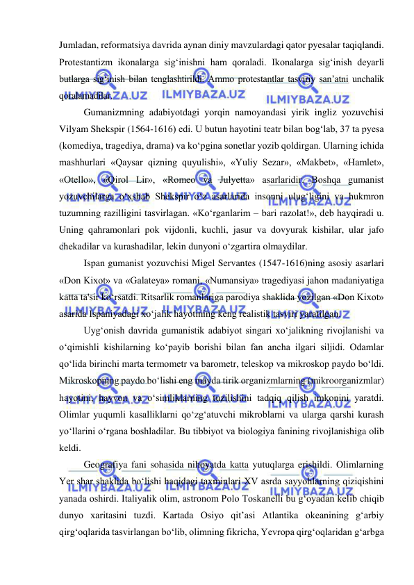  
 
Jumladan, reformatsiya davrida aynan diniy mavzulardagi qator pyesalar taqiqlandi. 
Protestantizm ikonalarga sig‘inishni ham qoraladi. Ikonalarga sig‘inish deyarli 
butlarga sig‘inish bilan tenglashtirildi. Ammo protestantlar tasviriy san’atni unchalik 
qoralamadilar. 
Gumanizmning adabiyotdagi yorqin namoyandasi yirik ingliz yozuvchisi 
Vilyam Shekspir (1564-1616) edi. U butun hayotini teatr bilan bog‘lab, 37 ta pyesa 
(komediya, tragediya, drama) va ko‘pgina sonetlar yozib qoldirgan. Ularning ichida 
mashhurlari «Qaysar qizning quyulishi», «Yuliy Sezar», «Makbet», «Hamlet», 
«Otello», «Qirol Lir», «Romeo va Julyetta» asarlaridir. Boshqa gumanist 
yozuvchilarga o‘xshab Shekspir o‘z asarlarida insonni ulug‘ligini va hukmron 
tuzumning razilligini tasvirlagan. «Ko‘rganlarim – bari razolat!», deb hayqiradi u. 
Uning qahramonlari pok vijdonli, kuchli, jasur va dovyurak kishilar, ular jafo 
chekadilar va kurashadilar, lekin dunyoni o‘zgartira olmaydilar. 
Ispan gumanist yozuvchisi Migel Servantes (1547-1616)ning asosiy asarlari 
«Don Kixot» va «Galateya» romani, «Numansiya» tragediyasi jahon madaniyatiga 
katta ta'sir ko‘rsatdi. Ritsarlik romanlariga parodiya shaklida yozilgan «Don Kixot» 
asarida Ispaniyadagi xo‘jalik hayotining keng realistik tasviri yaratilgan. 
Uyg‘onish davrida gumanistik adabiyot singari xo‘jalikning rivojlanishi va 
o‘qimishli kishilarning ko‘payib borishi bilan fan ancha ilgari siljidi. Odamlar 
qo‘lida birinchi marta termometr va barometr, teleskop va mikroskop paydo bo‘ldi. 
Mikroskopning paydo bo‘lishi eng mayda tirik organizmlarning (mikroorganizmlar) 
hayotini, hayvon va o‘simliklarning tuzilishini tadqiq qilish imkonini yaratdi. 
Olimlar yuqumli kasalliklarni qo‘zg‘atuvchi mikroblarni va ularga qarshi kurash 
yo‘llarini o‘rgana boshladilar. Bu tibbiyot va biologiya fanining rivojlanishiga olib 
keldi. 
Geografiya fani sohasida nihoyatda katta yutuqlarga erishildi. Olimlarning 
Yer shar shaklida bo‘lishi haqidagi taxminlari XV asrda sayyohlarning qiziqishini 
yanada oshirdi. Italiyalik olim, astronom Polo Toskanelli bu g‘oyadan kelib chiqib 
dunyo xaritasini tuzdi. Kartada Osiyo qit’asi Atlantika okeanining g‘arbiy 
qirg‘oqlarida tasvirlangan bo‘lib, olimning fikricha, Yevropa qirg‘oqlaridan g‘arbga 
