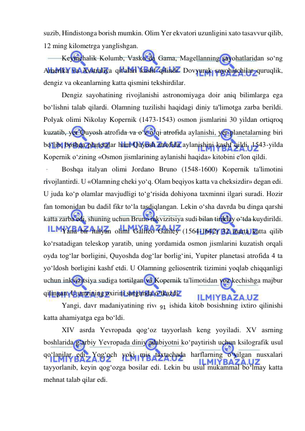  
 
suzib, Hindistonga borish mumkin. Olim Yer ekvatori uzunligini xato tasavvur qilib, 
12 ming kilometrga yanglishgan.  
Keyinchalik Kolumb, Vasko da Gama, Magellanning sayohatlaridan so‘ng 
Amerika va Avstraliya qit'alari kashf qilindi. Dovyurak sayohatchilar quruqlik, 
dengiz va okeanlarning katta qismini tekshirdilar. 
Dengiz sayohatining rivojlanishi astronomiyaga doir aniq bilimlarga ega 
bo‘lishni talab qilardi. Olamning tuzilishi haqidagi diniy ta'limotga zarba berildi. 
Polyak olimi Nikolay Kopernik (1473-1543) osmon jismlarini 30 yildan ortiqroq 
kuzatib, yer Quyosh atrofida va o‘z o‘qi atrofida aylanishi, yer planetalarning biri 
bo‘lib, boshqa planetalar ham Quyosh atrofida aylanishini kashf qildi. 1543-yilda 
Kopernik o‘zining «Osmon jismlarining aylanishi haqida» kitobini e'lon qildi. 
Boshqa italyan olimi Jordano Bruno (1548-1600) Kopernik ta'limotini 
rivojlantirdi. U «Olamning cheki yo‘q. Olam beqiyos katta va cheksizdir» degan edi. 
U juda ko‘p olamlar mavjudligi to‘g‘risida dohiyona taxminni ilgari suradi. Hozir 
fan tomonidan bu dadil fikr to‘la tasdiqlangan. Lekin o‘sha davrda bu dinga qarshi 
katta zarba edi, shuning uchun Bruno inkvizitsiya sudi bilan tiriklay o‘tda kuydirildi. 
Yana bir italyan olimi Galileo Galiley (1564-1642) 32 marta katta qilib 
ko‘rsatadigan teleskop yaratib, uning yordamida osmon jismlarini kuzatish orqali 
oyda tog‘lar borligini, Quyoshda dog‘lar borlig‘ini, Yupiter planetasi atrofida 4 ta 
yo‘ldosh borligini kashf etdi. U Olamning geliosentrik tizimini yoqlab chiqqanligi 
uchun inkvizitsiya sudiga tortilgan va Kopernik ta'limotidan voz kechishga majbur 
qilingan. U umrining oxirini surgunda o‘tkazdi. 
Yangi, davr madaniyatining rivojlanishida kitob bosishning ixtiro qilinishi 
katta ahamiyatga ega bo‘ldi.  
XIV asrda Yevropada qog‘oz tayyorlash keng yoyiladi. XV asrning 
boshlarida g‘arbiy Yevropada diniy adabiyotni ko‘paytirish uchun ksilografik usul 
qo‘lanilar edi. Yog‘och yoki mis taxtachada harflarning o‘yilgan nusxalari 
tayyorlanib, keyin qog‘ozga bosilar edi. Lekin bu usul mukammal bo‘lmay katta 
mehnat talab qilar edi. 
91 
