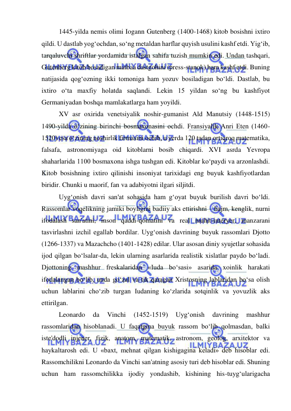  
 
1445-yilda nemis olimi Iogann Gutenberg (1400-1468) kitob bosishni ixtiro 
qildi. U dastlab yog‘ochdan, so‘ng metaldan harflar quyish usulini kashf etdi. Yig‘ib, 
tarqaluvchi shriftlar yordamida istalgan sahifa tuzish mumkin edi. Undan tashqari, 
Gutenberg kitob bosadigan matbaa dastgohini (press-stanok) ham kashf etdi. Buning 
natijasida qog‘ozning ikki tomoniga ham yozuv bosiladigan bo‘ldi. Dastlab, bu 
ixtiro o‘ta maxfiy holatda saqlandi. Lekin 15 yildan so‘ng bu kashfiyot 
Germaniyadan boshqa mamlakatlarga ham yoyildi.  
XV asr oxirida venetsiyalik noshir-gumanist Ald Manutsiy (1448-1515) 
1490-yilda o‘zining birinchi bosmaxonasini ochdi. Fransiyalik Anri Eten (1460-
1520) esa o‘zining noshirlik firmasini ochib, u yerda 120 tadan ortiqroq matematika, 
falsafa, astronomiyaga oid kitoblarni bosib chiqardi. XVI asrda Yevropa 
shaharlarida 1100 bosmaxona ishga tushgan edi. Kitoblar ko‘paydi va arzonlashdi. 
Kitob bosishning ixtiro qilinishi insoniyat tarixidagi eng buyuk kashfiyotlardan 
biridir. Chunki u maorif, fan va adabiyotni ilgari siljitdi. 
Uyg‘onish davri san'at sohasida ham g‘oyat buyuk burilish davri bo‘ldi. 
Rassomlar voqelikning jamiki boyligini badiiy aks ettirishni – hajm, kenglik, nurni 
ifodalash san'atini, inson qaddi-qomatini va real muhit-interyer, manzarani 
tasvirlashni izchil egallab bordilar. Uyg‘onish davrining buyuk rassomlari Djotto 
(1266-1337) va Mazachcho (1401-1428) edilar. Ular asosan diniy syujetlar sohasida 
ijod qilgan bo‘lsalar-da, lekin ularning asarlarida realistik xislatlar paydo bo‘ladi. 
Djottoning mashhur freskalaridan «Iuda bo‘sasi» asarida xoinlik harakati 
ifodalangan bo‘lib, unda go‘zal va tik qaragan Xristosning lablaridan bo‘sa olish 
uchun lablarini cho‘zib turgan Iudaning ko‘zlarida sotqinlik va yovuzlik aks 
ettirilgan. 
Leonardo 
da 
Vinchi 
(1452-1519) 
Uyg‘onish 
davrining 
mashhur 
rassomlaridan hisoblanadi. U faqatgina buyuk rassom bo‘lib qolmasdan, balki 
iste'dodli injener, fizik, anatom, matematik, astronom, geolog, arxitektor va 
haykaltarosh edi. U «baxt, mehnat qilgan kishigagina keladi» deb hisoblar edi. 
Rassomchilikni Leonardo da Vinchi san'atning asosiy turi deb hisoblar edi. Shuning 
uchun ham rassomchilikka ijodiy yondashib, kishining his-tuyg‘ularigacha 
