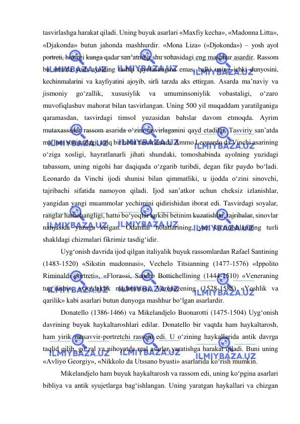  
 
tasvirlashga harakat qiladi. Uning buyuk asarlari «Maxfiy kecha», «Madonna Litta», 
«Djakonda» butun jahonda mashhurdir. «Mona Liza» («Djokonda») – yosh ayol 
portreti, hozirgi kunga qadar san’atning shu sohasidagi eng mashhur asardir. Rassom 
bu suratda yosh ayolning tashqi qiyofasinigina emas, balki uning ichki dunyosini, 
kechinmalarini va kayfiyatini ajoyib, sirli tarzda aks ettirgan. Asarda ma’naviy va 
jismoniy 
go‘zallik, 
xususiylik 
va 
umuminsoniylik 
vobastaligi, 
o‘zaro 
muvofiqlashuv mahorat bilan tasvirlangan. Uning 500 yil muqaddam yaratilganiga 
qaramasdan, tasvirdagi timsol yuzasidan bahslar davom etmoqda. Ayrim 
mutaxassislar rassom asarida o‘zini tasvirlaganini qayd etadilar. Tasviriy san’atda 
ma’lum soniyadagi, aniq bir holat tasvirlanadi. Ammo Leonardo da Vinchi asarining 
o‘ziga xosligi, hayratlanarli jihati shundaki, tomoshabinda ayolning yuzidagi 
tabassum, uning nigohi har daqiqada o‘zgarib turibdi, degan fikr paydo bo‘ladi. 
Leonardo da Vinchi ijodi shunisi bilan qimmatliki, u ijodda o‘zini sinovchi, 
tajribachi sifatida namoyon qiladi. Ijod san’atkor uchun cheksiz izlanishlar, 
yangidan yangi muammolar yechimini qidirishidan iborat edi. Tasvirdagi soyalar, 
ranglar hamohangligi, hatto bo‘yoqlar tarkibi betinim kuzatishlar, tajribalar, sinovlar 
natijasida yuzaga kelgan. Odamlar holatlarining, yuz ko‘rinishlarining turli 
shakldagi chizmalari fikrimiz tasdig‘idir. 
Uyg‘onish davrida ijod qilgan italiyalik buyuk rassomlardan Rafael Santining 
(1483-1520) «Sikstin madonnasi», Vechelo Titsianning (1477-1576) «Ippolito 
Riminaldi portreti», «Flora»si, Sandro Bottichellining (1444-1510) «Veneraning 
tug‘ilishi», «Go‘daklik madonna»si, Veronezening (1528-1588) «Yoshlik va 
qarilik» kabi asarlari butun dunyoga mashhur bo‘lgan asarlardir.  
Donatello (1386-1466) va Mikelandjelo Buonarotti (1475-1504) Uyg‘onish 
davrining buyuk haykaltaroshlari edilar. Donatello bir vaqtda ham haykaltarosh, 
ham yirik musavvir-portretchi rassom edi. U o‘zining haykallarida antik davrga 
taqlid qilib, go‘zal va nihoyatda real asarlar yaratishga harakat qiladi. Buni uning 
«Avliyo Georgiy», «Nikkolo da Utssano byusti» asarlarida ko‘rish mumkin. 
Mikelandjelo ham buyuk haykaltarosh va rassom edi, uning ko‘pgina asarlari 
bibliya va antik syujetlarga bag‘ishlangan. Uning yaratgan haykallari va chizgan 
