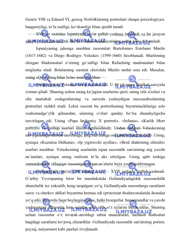  
 
Genrix VIII va Eduard VI, gersog Norfolklarning portretlari chuqur psixiologiyasi, 
haqqoniyligi, to‘la realligi, ko‘rkamligi bilan ajralib turadi. 
XVI asr oxiridan Ispaniyada san'at gullab-yashnay boshladi va bu jarayon 
qariyb yuz yil davom etdi. Bu davr ispan madaniyatining «oltin asri» deb ataladi. 
Ispaniyaning jahonga mashhur rassomlari Bartolomeo Estebano Murilo 
(1617-1682) va Diego Rodriges Velaskes (1599-1660) hisoblanadi. Muriloning 
chizgan Madonnalari o‘zining go‘zalligi bilan Rafaelning madonnalari bilan 
tenglasha oladi. Bolalarning suratini chizishda Murilo mohir usta edi. Masalan, 
uning «Qo‘zichoq bilan bola» asari mashhur. 
Atoqli rassom Velaskes saroy rassomi edi. U 40 yil ispan qirollari saroyida 
xizmat qiladi. Shuning uchun uning ko‘pgina asarlarini qirol, uning oila a'zolari va 
oliy martabali zodagonlarning va saroyda yashaydigan masxarabozlarning 
portretlari tashkil etadi. Lekin rassom bu portretlarning buyurtmachilariga aslo 
xushomadgo‘ylik qilmasdan, ularning o‘zlari qanday bo‘lsa shundayligicha 
tasvirlagan edi. Uning «Papa Inokentiy X portreti», «Infanta», «Karlik Morr 
portreti» va boshqa asarlari shular jumlasidandir. Undan tashqari Velaskesning 
mo‘yqalamiga mehnat mavzusiga, jang mavzusiga oid suratlar ham mansub. Uning, 
ayniqsa «Kuznitsa Dulkana», «Ip yigiruvchi ayollar», «Bred shahrining olinishi» 
asarlari mashhur. Velaskesning asarlarida ispan rassomlik san'atining eng yaxshi 
an’analari, ayniqsa uning realizmi to‘la aks ettirilgan. Uning qabr toshiga 
zamondoshlari «Haqiqat rassomiga» degan so‘zlarni bejiz yozib qoldirmagan. 
Gollandiyada san'at XVI asrning oxiri – XVII asrlarda gullab-yashnadi. 
G’arbiy Yevropaning biror bir mamlakatida Gollandiyadagidek rassomchilik 
shunchalik tez yuksalib, keng tarqalgani yo‘q. Gollandiyada rassomlarga suratlarni 
saroy va cherkov ahllari buyurtma bermas edi (protestant ibodatxonalarida ikonalar 
yo‘q edi). Bu yerda faqat boylargina emas, balki byurgerlar, hunarmandlar va yaxshi 
yashayotgan dehqonlar ham suratlar sotib olib, o‘z uylarini bezar edilar. Shuning 
uchun rassomlar o‘z tevarak-atrofdagi tabiat manzaralari, turmush hodisalari 
haqidagi suratlarni ko‘proq chizardilar. Gollandiyada rassomlik san'atining portret, 
peyzaj, natyurmort kabi janrlari rivojlanadi. 
