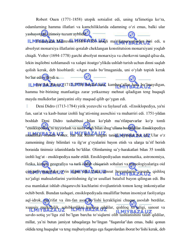  
 
Robert Ouen (1771-1858) utopik sotsialist edi, uning ta'limotiga ko‘ra, 
odamlarning hamma illatlari va kamchiliklarida odamning o‘zi emas, balki ular 
yashayotgan ijtimoiy tuzum ayblidir. 
Fransiyada Monteske (1689-1755) atoqli ma'rifatparvarlardan biri edi, u 
absolyut monarxiya illatlarini qoralab cheklangan konstitutsion monarxiyani yoqlab 
chiqdi. Volter (1694-1778) garchi absolyut monarxiya va cherkovni tanqid qilsa-da, 
lekin inqilobni xohlamasdi va xalqni itoatgo‘ylikda ushlab turish uchun dinni saqlab 
qolish kerak, deb hisoblardi: «Agar xudo bo‘lmaganida, uni o‘ylab topish kerak 
bo‘lur edi», deydi u.  
Jan Jak Russo (1712-1778) boylar ham, kambag‘allar ham bo‘lmaydigan, 
hamma bir-birining manfaatiga zarar yetkazmay mehnat qiladigan teng huquqli 
mayda mulkdorlar jamiyatini oliy maqsad qilib qo‘ygan edi. 
Deni Didro (1713-1784) yirik yozuvchi va faylasuf edi. «Ensiklopediya, ya'ni 
fan, san'at va kasb-hunar izohli lug‘ati»ning asoschisi va muharriri edi. 1751-yildan 
boshlab Deni Didro tashabbusi bilan ko‘plab ma’rifatparvarlar ko‘p tomli 
"ensiklopediya"ni tayyorlash va nashr etish bilan shug‘ullana boshladilar. Ensiklopediya 
mualliflari orasida Volter, Jan Jak Russo singari taniqli siymolar bor edi. Ular o‘z 
zamonining ilmiy bilimlari va ilg‘or g‘oyalarini bayon etish va ularga ta’rif berish 
borasida tinimsiz izlanishlarda bo‘ldilar. Olimlarning sa’y-harakatlari bilan 35 tomlik 
izohli lug‘at - ensiklopediya nashr etildi. Ensiklopediyadan matematika, astronomiya, 
fizika, kimyo, geografiya va turli ishlab chiqarish sohalari va texnologiyalariga oid 
qiziqarli maqolalar o‘rin olgan edi. Unda sanoat buyumlarini yasash, qishloq 
xo‘jaligi mahsulotlarini yuritishning ilg‘or usullari batafsil bayon qilingan edi. Bu 
esa mamlakat ishlab chiqaruvchi kuchlarini rivojlantirish tomon keng imkoniyatlar 
ochib berdi. Bundan tashqari, ensiklopediyada mualliflar butun insoniyat faoliyatiga 
aql-idrok, ma’rifat va ilm-fan asos bo‘lishi kerakligini chuqur asoslab berdilar, 
xususiy mulkchilik, sohibkorlikni himoya qildilar, qishloq xo‘jaligi, sanoat va 
savdo-sotiq yo‘liga zid bo’lgan barcha to‘siqlarni olib tashlanishini talab qildilar, 
millat, ya’ni butun jamiyat tabaqalarga bo‘lingan "fuqarolar"dan emas, balki qonun 
oldida teng huquqlar va teng majburiyatlarga ega fuqarolardan iborat bo‘lishi kerak, deb 
