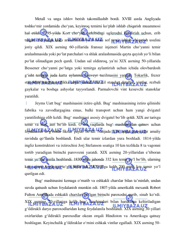  
 
Metall va unga ishlov berish takomillashib bordi. XVIII asrda Angliyada 
toshko‘mir yordamida cho‘yan, keyinroq temirni ko‘plab ishlab chiqarish muammosi 
hal etildi. 1795-yilda Kort cho‘yan tarkibidagi uglerodni kuydirish uchun, erib 
turgan cho‘yanga koks aralashtirish yo‘li bilan sof temir ishlab chiqarish usulini 
joriy qildi. XIX asrning 60-yillarida fransuz injeneri Martin cho‘yanni temir 
aralashmasida yoki po‘lat parchalari va shlak aralashmasida qayta quyish yo‘li bilan 
po‘lat olinadigan pech qurdi. Undan sal oldinroq, ya’ni XIX asrning 50-yillarida 
Bessener cho‘yanni po‘latga yoki temirga aylantirish uchun ichida olovbardosh 
g‘isht terilgan juda katta aylanma konveyr tuzilmasini yaratdi. Tokarlik, frezer 
stanoklari mashinasozlikka negiz yaratdi. Bir xil standart detallar, vintlar, rezbali 
gaykalar va boshqa ashyolar tayyorlandi. Parmalovchi vint kesuvchi stanoklar 
yaratildi. 
Jeyms Uatt bug‘ mashinasini ixtiro qildi. Bug‘ mashinasining ixtiro qilinishi 
fabrika va zavodlargagina emas, balki transport uchun ham yangi dvigatel 
yaratilishiga olib keldi. Bug‘ mashinasi asosiy dvigatel bo‘lib qoldi. XIX asr tarixga 
temir va bug‘ asri bo‘lib kirdi. O‘sha vaqtlarda bug‘ mashinasidan qatnov uchun 
foydalanish to‘g‘risida fikrlar paydo bo‘ldi. Natijada XIX asrda parovozlar amaliy 
ravishda qo‘llanila boshlandi. Endi ular temir izlardan yura boshladi. 1814-yilda 
ingliz konstruktori va iхtirochisi Jorj Stefanson soatiga 10 km tezlikda 8 ta vagonni 
tortib yuradigan birinchi parovozni yaratdi. XIX asrning 20-yillaridan e’tiboran 
temir yo‘llar qurila boshlandi. 1830-yilda jahonda 332 km temir yo‘l bo‘lib, ularning 
katta qismi Angliyaga to‘g‘ri kelar edi. 1870-yilga kelib 200 ming km temir yo‘l 
qurilgan edi. 
Bug‘ mashinasini kemaga o‘rnatib va eshkakli charxlar bilan ta’minlab, undan 
suvda qatnash uchun foydalanish mumkin edi. 1807-yilda amerikalik mexanik Robert 
Fulton Amerikada eshkakli charxlari bo‘lgan birinchi paroxodni qurib, sinab ko‘rdi. 
XIX asrning 20-yillariga kelib bug‘ mashinalari bilan harakatga keltiriladigan 
g‘ildirakli daryo paroxodlaridan keng foydalanila boshlandi. XIX asrning 30-yillari 
oxirlaridan g‘ildirakli paroxodlar okean orqali Hindiston va Amerikaga qatnay 
boshlagan. Keyinchalik g‘ildiraklar o‘rnini eshkak vintlar egalladi. XIX asrning 50-
