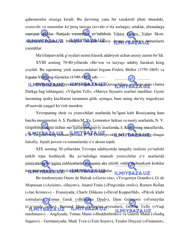  
 
qahramonlar sirasiga kiradi. Bu davrning yana bir xarakterli jihati shundaki, 
yozuvchi va rassomlar ko‘proq tarixga (avvalo o‘rta asrlarga), ertaklar, afsonalarga 
murojaat qildilar. Natijada romantizm yo’nalishida Viktor Gyugo, Valter Skott, 
Aleksandr Dyuma va boshqalar. ko’plab tarixiy drama va tarixiy romanlarni 
yaratdilar.  
Ma'rifatparvarlik g‘oyalari nemis klassik adabiyoti uchun asosiy zamin bo‘ldi. 
XVIII asrning 70-80-yillarida «Bo‘ron va tazyiq» adabiy harakati keng 
yoyildi. Bu oqimning yirik namoyondalari Iogann Fridrix Shiller (1759-1805) va 
Iogann Volfgang Gyotelar (1749-1832) edi. 
Shiller ko‘pgina pyesalar yozgan. Uning «Qaroqchilar», «Orlean qizi» (Janna 
Darkga bag‘ishlangan), «Vilgelm Tell», «Mariya Styuart» asarlari mashhur. Gyote 
insonning ijodiy kuchlarini tarannum qildi, ayniqsa, buni uning she'riy tragediyasi 
«Faust»da yaqqol ko‘rish mumkin. 
Yevropaning shoir va yozuvchilari asarlarida bo’lgani kabi Rossiyaning ham 
barcha muammolari A. S. Pushkin M. Yu. Lermontov lirikasi va nasriy asarlarida, N. V. 
Gogolning sahna uchun mo‘ljallangan hajviy asarlarida, I. Krilovning masallarida, 
I. S. Turgenevning ixcham prozasi, F. M. Dostoyevskiy va L. Tolstoylarning chuqur 
falsafiy, fojiali povest va romanlarida o‘z aksini topdi.  
XIX asrning 30-yillaridan Yevropa adabiyotida tanqidiy realizm yo‘nalishi 
tarkib topa boshlaydi. Bu yo‘nalishga mansub yozuvchilar o‘z asarlarida 
jamiyatning ko‘pgina ziddiyatlarini haqqoniy aks ettirib, oddiy mehnatkash kishilar 
hayotini achinish va hayrixohlik bilan tasvirlaganlar. 
Bu tendensiyani Onore de Balzak («Gorio ota», «Yevgeniya Grande»), Gi de 
Mopassan («Azizim», «Hayot»), Anatol Frans («Pingvinlar oroli»), Romen Rollan 
(«Jan Kristov») – Fransiyada; Charlz Dikkens («Devid Kopperfild», «Pikvik klubi 
xotiralari»), Tomas Gardi («Bilinmas Djud»), Djon Golsuorsi («Forsaytlar 
to‘g‘risida saga»), Bernard Shou (ko‘pgina pyesalari), Gerbert Uells («Vaqt 
mashinasi») – Angliyada; Tomas Mann («Buddenbroki») va Genrix Mann («Sodiq 
fuqaro») – Germaniyada; Mark Tven («Tom Soyer»), Teodor Drayzer («Finansist», 
