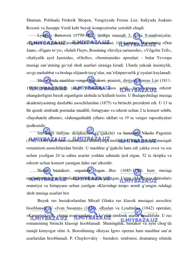  
 
Shuman, Polshada Friderik Shopen, Vengriyada Ferens List, Italiyada Joakino 
Rossini va Juzeppe Verdi kabi buyuk kompozitorlar yetishib chiqdi. 
Lyudvig Betxoven (1770-1827) ijodiga mansub 3, 5 va 9-simfoniyalar, 
«Egmont», «Leonora» uvertyuralari, 10 ta sonatasi, 119-kantatasi, Motsartning «Don 
Juan», «Figaro to‘yi», «Sehrli Fleyt», Rossining «Sevilya sartaroshi», «Vilgelm Tell», 
«Italiyalik ayol Jazoirda», «Otello», «Semiramida» operalari – bular Yevropa 
musiqa san’atining go‘zal shoh asarlari sirasiga kiradi. Ularda yuksak insoniylik, 
sevgi-muhabbat va boshqa olijanob tuyg‘ular, ma’rifatparvarlik g‘oyalari kuylanadi. 
Shu o‘rinda mashhur venger bastakori, pianisti, dirijyori Ferens List (1811-
1886) pianinochilikda yangi yo‘nalishga asos soldi, fortapyanoga orkestr 
ohangdorligini baxsh etganligini alohida ta’kidlash lozim. U Budapeshtdagi musiqa 
akademiyasining dastlabki asoschilaridan (1875) va birinchi prezidenti edi. U 13 ta 
bir qismli simfonik poemalar muallifi, fortapyano va orkestr uchun 2 ta konsert sohibi, 
«Sayohatchi albomi», «Jahongashtalik yillari» sikllari va 19 ta venger rapsodiyalari 
ijodkoridir. 
Iste’dodli italiyan skripkachisi (g‘ijjakchi) va bastakori Nikolo Pagonini 
(1782-1840) ijodi ham olamshumul ahamiyatga molikdir. U haqli ravishda musiqali 
romantizm asoschilaridan biridir. U mashhur g‘ijjakchi ham edi yakka ovoz va soz 
uchun yozilgan 24 ta sahna asarini yoddan sahnada ijod etgan, 32 ta skripka va 
orkestr uchun konsert yaratgan daho san’atkordir. 
Nemis bastakori, organisti Iogan Bax (1685-1750) ham 
musiqa 
madaniyatining turli janrlarida yetuk asarlar yaratgan. Uning «Matfeyaga ehtiroslari» 
oratoriysi va fortapyano uchun yozilgаn «Klavirdagi temp» nomli g‘amgin ruhdagi 
shoh musiqa asarlari bor. 
Buyuk rus bastakorlaridan Mixail Glinka rus klassik musiqasi asoschisi 
hisoblanadi. U «Ivan Susanin» (1831), «Ruslan va Lyudmila» (1842) operalari, 
«Kamarinskaya», «Ispan uvertyuralari» va ko‘plab simfonik asarlar muallifidir. U rus 
romansining birinchi klassigi hisoblanadi. Shuningdek, bastakor va ayni chog‘da 
taniqli kimyogar olim A. Borodinning «Knyaz Igor» operasi ham mashhur san’at 
asarlaridan hisoblanadi. P. Chaykovskiy – bastakor, simfonist, dramaturg sifatida 
