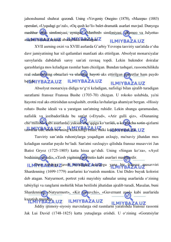  
 
jahonshumul shuhrat qozondi. Uning «Yevgeniy Onegin» (1878), «Mazepa» (1883) 
operalari, «Uyqudagi go‘zal», «Oq qush ko‘li» balet-dramatik asarlari mavjud. Dunyoga 
mashhur oltita simfoniyasi, ayniqsa, «Manfred» simfoniyasi, «Romeo va Julyetta» 
asarlari bastakor nomini abadiylikka muhrlagan. 
XVII asrning oxiri va XVIII asrlarda G’arbiy Yevropa tasviriy san'atida o‘sha 
davr jamiyatining har xil qatlamlari manfaati aks ettirilgan. Absolyut monarxiyalar 
saroylarida dabdabali saroy san'ati ravnaq topdi. Lekin hukmdor doiralar 
qarashlariga mos keladigan rasmlar ham chizilgan. Bundan tashqari, rassomchilikda 
real odamlarning obrazlari va ularning hayoti aks ettirilgan portretlar ham paydo 
bo‘ldi. 
Absolyut monarxiya didiga to‘g‘ri keladigan, nafisligi bilan ajralib turadigan 
suratlarni fransuz Fransua Bushe (1703-70) chizgan. U rokoko uslubida, ya'ni 
hayotni real aks ettirishdan uzoqlashib, erotika lavhalariga ahamiyat bergan. «Hissiy 
rohat» Bushe ideali va u yaratgan san'atning ruhidir. Lekin shunga qaramasdan, 
nafislik va jozibadorlikda bu san'at («Etyud», «Atir gulli qiz», «Diananing 
cho‘milishi» kabi asarlarda) yuksak cho‘qqiga ko‘tarildi, u ko‘pincha xotin-qizlarni 
tasvirlar edi, lekin bu uning kamchiligi emas, balki kuchli tomoni edi.  
Tasviriy san’atda ruhoniylarga yoqadigan axloqiy, ma'naviy jihatdan mos 
keladigan suratlar paydo bo‘ladi. San'atni «axloqiy» qilishda fransuz musavviri Jan 
Batist Gryoz (1725-1805) katta hissa qo‘shdi. Uning «Singan ko‘za», «Ayol 
boshining etyudi», «Yosh yigitning portreti» kabi asarlari mashhurdir. 
Davr talabiga javob beradigan asarlarga yana bir fransuz musavviri 
Shardenning (1699-1779) asarlarini ko‘rsatish mumkin. Uni Didro buyuk kolorist 
deb atagan. Natyurmort, portret yoki mayishiy sahnalar uning asarlarida o‘zining 
tabiiyligi va ranglarni mohirlik bilan berilishi jihatidan ajralib turadi, Masalan, buni 
Shardenning «Natyurmort», «Kir yuvuvchi», «Guvernant ayol» kabi asarlarida 
kuzatish mumkin. 
Jiddiy ijtimoiy-siyosiy mavzularga oid rasmlarni yaratishda fransuz rassomi 
Jak Lui David (1748-1825) katta yutuqlarga erishdi. U o‘zining «Goratsiylar 
