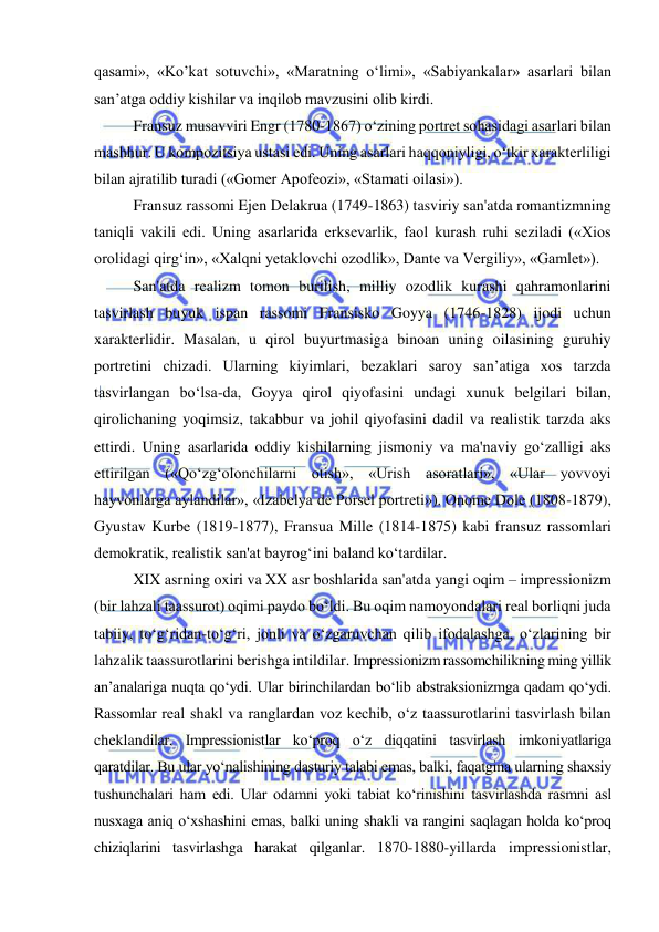  
 
qasami», «Ko’kat sotuvchi», «Maratning o‘limi», «Sabiyankalar» asarlari bilan 
san’atga oddiy kishilar va inqilob mavzusini olib kirdi. 
Fransuz musavviri Engr (1780-1867) o‘zining portret sohasidagi asarlari bilan 
mashhur. U kompozitsiya ustasi edi. Uning asarlari haqqoniyligi, o‘tkir xarakterliligi 
bilan ajratilib turadi («Gomer Apofeozi», «Stamati oilasi»). 
Fransuz rassomi Ejen Delakrua (1749-1863) tasviriy san'atda romantizmning 
taniqli vakili edi. Uning asarlarida erksevarlik, faol kurash ruhi seziladi («Xios 
orolidagi qirg‘in», «Xalqni yetaklovchi ozodlik», Dante va Vergiliy», «Gamlet»). 
San'atda realizm tomon burilish, milliy ozodlik kurashi qahramonlarini 
tasvirlash buyuk ispan rassomi Fransisko Goyya (1746-1828) ijodi uchun 
xarakterlidir. Masalan, u qirol buyurtmasiga binoan uning oilasining guruhiy 
portretini chizadi. Ularning kiyimlari, bezaklari saroy san’atiga xos tarzda 
tasvirlangan bo‘lsa-da, Goyya qirol qiyofasini undagi xunuk belgilari bilan, 
qirolichaning yoqimsiz, takabbur va johil qiyofasini dadil va realistik tarzda aks 
ettirdi. Uning asarlarida oddiy kishilarning jismoniy va ma'naviy go‘zalligi aks 
ettirilgan («Qo‘zg‘olonchilarni otish», «Urish asoratlari», «Ular yovvoyi 
hayvonlarga aylandilar», «Izabelya de Porsel portreti»). Onome Dole (1808-1879), 
Gyustav Kurbe (1819-1877), Fransua Mille (1814-1875) kabi fransuz rassomlari 
demokratik, realistik san'at bayrog‘ini baland ko‘tardilar. 
XIX asrning oxiri va XX asr boshlarida san'atda yangi oqim – impressionizm 
(bir lahzali taassurot) oqimi paydo bo‘ldi. Bu oqim namoyondalari real borliqni juda 
tabiiy, to‘g‘ridan-to‘g‘ri, jonli va o‘zgaruvchan qilib ifodalashga, o‘zlarining bir 
lahzalik taassurotlarini berishga intildilar. Impressionizm rassomchilikning ming yillik 
an’analariga nuqta qo‘ydi. Ular birinchilardan bo‘lib abstraksionizmga qadam qo‘ydi. 
Rassomlar real shakl va ranglardan voz kechib, o‘z taassurotlarini tasvirlash bilan 
cheklandilar. Impressionistlar ko‘proq o‘z diqqatini tasvirlash imkoniyatlariga 
qaratdilar. Bu ular yo‘nalishining dasturiy talabi emas, balki, faqatgina ularning shaxsiy 
tushunchalari ham edi. Ular odamni yoki tabiat ko‘rinishini tasvirlashda rasmni asl 
nusxaga aniq o‘xshashini emas, balki uning shakli va rangini saqlagan holda ko‘proq 
chiziqlarini tasvirlashga harakat qilganlar. 1870-1880-yillarda impressionistlar, 
