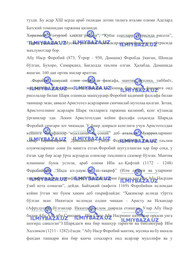  
 
тузди. Бу асар ХШ асрда араб тилидан лотин тилига италян олими Аделард 
Батский томонидан таржима қилинди. 
Хоразмий “Устурлоб ҳақида рисола”, “Қуёш соатлари тўғрисида рисола”, 
“Тарих рисоласи”, “Мусиқа рисоласи” каби асарлар ҳам ёзганлиги тўғрисида 
маълумотлар бор. 
Абу Наср Форобий (873, Ўтрор - 950, Дамашқ) Форобда ўқиган, Шошда 
бўлган, Бухоро, Самарқанд, Бағдодда таълим олган. Ҳалабда, Дамашқда 
яшаган. 160 дан ортиқ ишлар яратган. 
     Форобий қомусий олим сифатида фалсафа, мантиқ, мусиқа, тиббиёт, 
математика, астрономия, тилшунослик ва бошқа бир қатор фанларга оид 
рисолалар билан Шарқ оламида машҳурдир.Форобий қадимий фалсафа билан 
танишар экан, аввало Аристотел асарларини синчиклаб мутолаа қилган. Зотан, 
Аристотелнинг асарлари Шарқ тилларига таржима қилиниб, кенг кўламда 
ўрганилар эди. Лекин Аристотелдан кейин фалсафа соҳасида Шарқда 
Форобий сингари зот чиқмади. У фикр доираси кенглиги учун Аристотелдан 
кейинги мутафаккир-“муаллими ас–соний” деб аталади. Муаррихларнинг 
хабар беришларича, Дамашқнинг ўзида Форобийнинг ўзидан таълим 
олувчиларнинг сони ўн мингга етган.Форобий шуғулланган ҳар бир соҳа, у 
ёзган ҳар бир асар ўрта асрларда олимлар таҳсинига сазовор бўлган. Мантиқ 
илмининг буюк устози, араб олими Ибн ал–Қифтий (1172 - 1248) 
Форобийнинг “Иҳсо ал–улум ва ат–таъриф” (Илм саноғи ва уларнинг 
таърифи) асарига таъриф бериб: “Бундай асарни ёзишда ҳеч ким Абу Насрдан 
ўзиб кета олмаган”, дейди. Байҳақий (вафоти 1169) Форобийни исломдан 
кейин ўтган энг буюк ҳаким деб таърифлайди: “Ҳакимлар аслида тўртта 
бўлган экан. Иккитаси исломда олдин чиққан - Арасту ва Искандар 
(Афрудусий) бўлганлар. Иккитаси ислом даврида етишган. Улар Абу Наср 
билан Абу Али ибн Синодир... Ибн Сино Абу Насрнинг китоблар орқали унга 
шогирд саналган”3.Шарқдаги яна бир машҳур тарихчи ва библиограф Ибн 
Халликон (1211 - 1282) ёзади: “Абу Наср Форобий мантиқ, мусиқа ва бу иккала 
фандан ташқари яна бир қанча соҳаларга оид асарлар муаллифи ва у 
