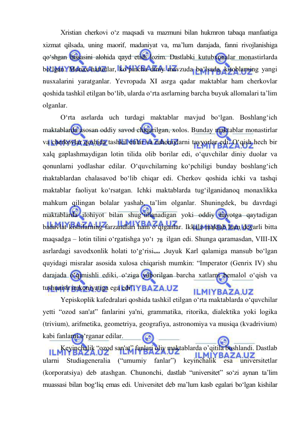  
 
Xristian cherkovi o‘z maqsadi va mazmuni bilan hukmron tabaqa manfaatiga 
xizmat qilsada, uning maorif, madaniyat va, ma’lum darajada, fanni rivojlanishiga 
qo‘shgan hissasini alohida qayd etish lozim. Dastlabki kutubxonalar monastirlarda 
bo‘lgan. Monax-hattotlar, ko‘pincha diniy mavzuda bo‘lsada, kitoblarning yangi 
nusxalarini yaratganlar. Yevropada XI asrga qadar maktablar ham cherkovlar 
qoshida tashkil etilgan bo‘lib, ularda o‘rta asrlarning barcha buyuk allomalari ta’lim 
olganlar. 
O‘rta asrlarda uch turdagi maktablar mavjud bo‘lgan. Boshlang‘ich 
maktablarda asosan oddiy savod chiqarilgan, xolos. Bunday maktablar monastirlar 
va cherkovlar qoshida tashkil etilar va ruhoniylarni tayyorlar edi. O‘qish hech bir 
xalq gaplashmaydigan lotin tilida olib borilar edi, o‘quvchilar diniy duolar va 
qonunlarni yodlashar edilar. O‘quvchilarning ko‘pchiligi bunday boshlang‘ich 
maktablardan chalasavod bo‘lib chiqar edi. Cherkov qoshida ichki va tashqi 
maktablar faoliyat ko‘rsatgan. Ichki maktablarda tug‘ilganidanoq monaxlikka 
mahkum qilingan bolalar yashab, ta’lim olganlar. Shuningdek, bu davrdagi 
maktablarda ilohiyot bilan shug‘ullanadigan yoki oddiy hayotga qaytadigan 
badavlat kishilarning farzandlari ham o‘qiganlar. Ikkala maktab ham deyarli bitta 
maqsadga – lotin tilini o‘rgatishga yo‘naltirilgan edi. Shunga qaramasdan, VIII-IX 
asrlardagi savodxonlik holati to‘g‘risida Buyuk Karl qalamiga mansub bo‘lgan 
quyidagi misralar asosida xulosa chiqarish mumkin: “Imperator (Genrix IV) shu 
darajada o‘qimishli ediki, o‘ziga yuborilgan barcha xatlarni bemalol o‘qish va 
tushunish imkoniyatiga ega edi”. 
Yepiskoplik kafedralari qoshida tashkil etilgan o‘rta maktablarda o‘quvchilar 
yetti “ozod san'at” fanlarini ya'ni, grammatika, ritorika, dialektika yoki logika 
(trivium), arifmetika, geometriya, geografiya, astronomiya va musiqa (kvadrivium) 
kabi fanlarni o‘rganar edilar. 
Keyinchalik “ozod san'at” fanlari oliy maktablarda o’qitila boshlandi. Dastlab 
ularni 
Studiageneralia 
(“umumiy 
fanlar”) 
keyinchalik 
esa 
universitetlar 
(korporatsiya) deb atashgan. Chunonchi, dastlab “universitet” so‘zi aynan ta’lim 
muassasi bilan bog‘liq emas edi. Universitet deb ma’lum kasb egalari bo‘lgan kishilar 
78 
