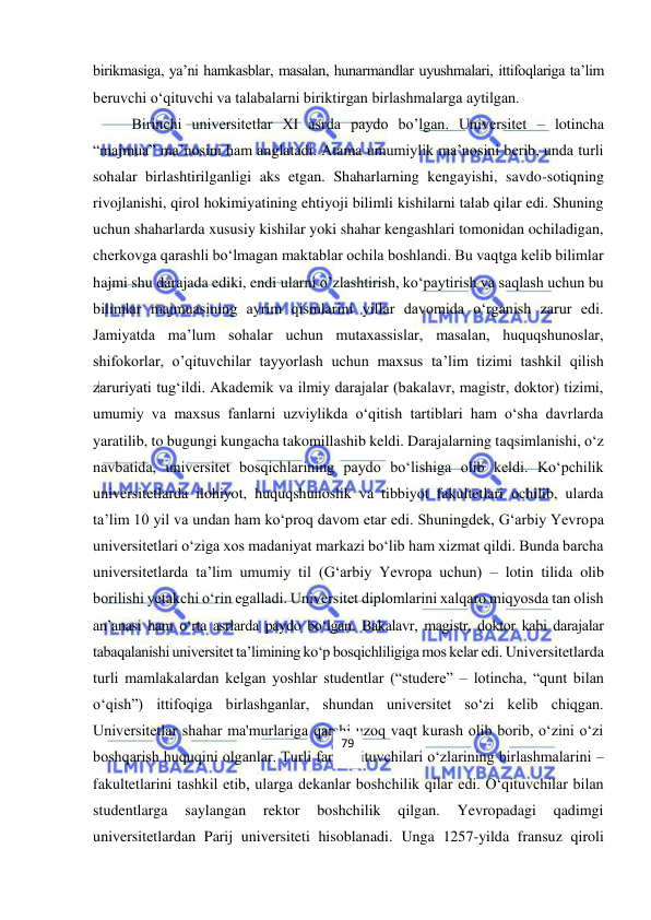  
 
birikmasiga, ya’ni hamkasblar, masalan, hunarmandlar uyushmalari, ittifoqlariga ta’lim 
beruvchi o‘qituvchi va talabalarni biriktirgan birlashmalarga aytilgan. 
Birinchi universitetlar XI asrda paydo bo’lgan. Universitet – lotincha 
“majmua” ma’nosini ham anglatadi. Atama umumiylik ma’nosini berib, unda turli 
sohalar birlashtirilganligi aks etgan. Shaharlarning kengayishi, savdo-sotiqning 
rivojlanishi, qirol hokimiyatining ehtiyoji bilimli kishilarni talab qilar edi. Shuning 
uchun shaharlarda xususiy kishilar yoki shahar kengashlari tomonidan ochiladigan, 
cherkovga qarashli bo‘lmagan maktablar ochila boshlandi. Bu vaqtga kelib bilimlar 
hajmi shu darajada ediki, endi ularni o’zlashtirish, ko‘paytirish va saqlash uchun bu 
bilimlar majmuasining ayrim qismlarini yillar davomida o‘rganish zarur edi. 
Jamiyatda ma’lum sohalar uchun mutaxassislar, masalan, huquqshunoslar, 
shifokorlar, o’qituvchilar tayyorlash uchun maxsus ta’lim tizimi tashkil qilish 
zaruriyati tug‘ildi. Akademik va ilmiy darajalar (bakalavr, magistr, doktor) tizimi, 
umumiy va maxsus fanlarni uzviylikda o‘qitish tartiblari ham o‘sha davrlarda 
yaratilib, to bugungi kungacha takomillashib keldi. Darajalarning taqsimlanishi, o‘z 
navbatida, universitet bosqichlarining paydo bo‘lishiga olib keldi. Ko‘pchilik 
universitetlarda ilohiyot, huquqshunoslik va tibbiyot fakultetlari ochilib, ularda 
ta’lim 10 yil va undan ham ko‘proq davom etar edi. Shuningdek, G‘arbiy Yevropa 
universitetlari o‘ziga xos madaniyat markazi bo‘lib ham xizmat qildi. Bunda barcha 
universitetlarda ta’lim umumiy til (G‘arbiy Yevropa uchun) – lotin tilida olib 
borilishi yetakchi o‘rin egalladi. Universitet diplomlarini xalqaro miqyosda tan olish 
an’anasi ham o‘rta asrlarda paydo bo‘lgan. Bakalavr, magistr, doktor kabi darajalar 
tabaqalanishi universitet ta’limining ko‘p bosqichliligiga mos kelar edi. Universitetlarda 
turli mamlakalardan kelgan yoshlar studentlar (“studere” – lotincha, “qunt bilan 
o‘qish”) ittifoqiga birlashganlar, shundan universitet so‘zi kelib chiqgan. 
Universitetlar shahar ma'murlariga qarshi uzoq vaqt kurash olib borib, o‘zini o‘zi 
boshqarish huquqini olganlar. Turli fan o‘qituvchilari o‘zlarining birlashmalarini – 
fakultetlarini tashkil etib, ularga dekanlar boshchilik qilar edi. O‘qituvchilar bilan 
studentlarga 
saylangan 
rektor 
boshchilik 
qilgan. 
Yevropadagi 
qadimgi 
universitetlardan Parij universiteti hisoblanadi. Unga 1257-yilda fransuz qiroli 
79 
