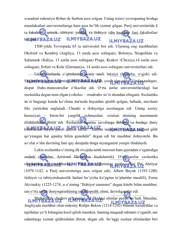  
 
xonadoni ruhoniysi Rober de Sarbon asos solgan. Uning ustavi yevropaning boshqa 
mamlakatlari universitetlariga ham asos bo’lib xizmat qilgan. Parij universitetida 4 
ta fakultet – artistik, tibbiyot, yuridik va ilohiyot (din haqidagi fan) fakultetlari 
bo‘lgan. 
1500-yilda Yevropada 65 ta universitet bor edi. Ularning eng mashhurlari 
Oksford va Kembrij (Angliya, 13 asrda asos solingan), Bolonya, Neapolitan va 
Salamank (Italiya, 13 asrda asos solingan) Praga, Krakov (Chexiya,14 asrda asos 
solingan), Erfurt va Keln (Germaniya, 14 asrda asos solingan) universitetlari edi. 
Universitetlarda o‘qitishning asosiy usuli leksiya (lotincha, o‘qish) edi. 
Studentlar o‘qituvchilarning leksiyalarini tinglab, yozib olar edilar. Undan tashqari, 
disput (bahs-munozara)lar o‘tkazilar edi. O‘rta asrlar universitetlaridagi fan 
sxolastika degan nom olgan («shola» – «maktab» so‘zi shundan olingan). Sxolastika 
so‘zi bugungi kunda ko‘chma ma'noda hayotdan ajralib qolgan, behuda, mavhum 
fikr yuritishni anglatadi. Chunki u ilohiyotga asoslangan edi. Uning asosiy 
hususiyati – biron-bir yangilik ochmasdan, xristian dinining mazmunini 
ifodalashdan iborat edi. Sxolastlar hamma savollarga Bibliya va boshqa diniy 
kitoblardan tayyor javob qidirar edilar. “Xudoni tanishni o‘z oldiga maqsad qilib 
qo‘ymagan har qanday bilim gunohdir” degan edi bir mashhur ilohiyotchi. Bu 
so‘zlar o‘sha davrning fani qay darajada dinga tayanganini yorqin ifodalaydi. 
Lekin sxolastika o‘zining ilk rivojida antik merosni ham qaytadan o‘rganishga 
undadi (masalan, Aristotel fikrlaridan foydalanish). O‘rta asrlar sxolastika 
olimlaridan eng mashhurlari – Parij universitetining professorlari Per Abelyar 
(1079-1142, u Parij universitetiga asos solgan edi), Albert Buyuk (1193-1280, 
ilohiyot va tabiiyotshunoslik fanlari bo‘yicha ko‘pgina to‘plamlar mualifi), Foma 
Akvinskiy (1225-1274, u o‘zining “Ilohiyot summasi” degan kitobi bilan mashhur, 
uni o‘rta asrlar dunyoqarashining ensiklopedik olimi, deyishgan)lar edi.  
Shaharlarda cherkov ta'limotiga zid fikrdagi olimlar paydo bo‘ladi. Masalan, 
Angliyada mashhur olim-ruhoniy Rodjer Bekon (1214-1292) bilimni kuzatishlar va 
tajribalar yo‘li bilangina hosil qilish mumkin, fanning maqsadi tabiatni o‘rganib, uni 
odamlarga xizmat qildirishdan iborat, degan edi. So‘nggi sxolast olimlardan biri 
