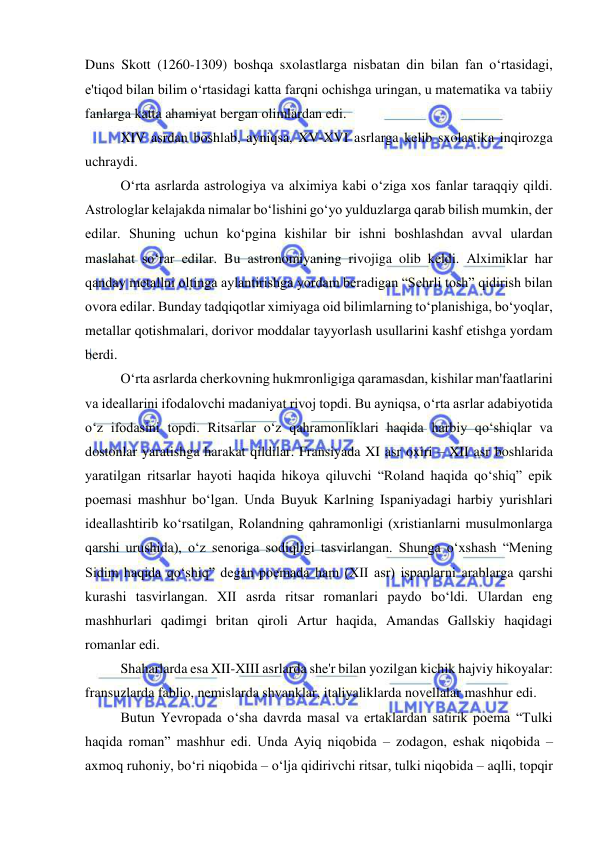  
 
Duns Skott (1260-1309) boshqa sxolastlarga nisbatan din bilan fan o‘rtasidagi, 
e'tiqod bilan bilim o‘rtasidagi katta farqni ochishga uringan, u matematika va tabiiy 
fanlarga katta ahamiyat bergan olimlardan edi. 
XIV asrdan boshlab, ayniqsa, XV-XVI asrlarga kelib sxolastika inqirozga 
uchraydi. 
O‘rta asrlarda astrologiya va alximiya kabi o‘ziga xos fanlar taraqqiy qildi. 
Astrologlar kelajakda nimalar bo‘lishini go‘yo yulduzlarga qarab bilish mumkin, der 
edilar. Shuning uchun ko‘pgina kishilar bir ishni boshlashdan avval ulardan 
maslahat so‘rar edilar. Bu astronomiyaning rivojiga olib keldi. Alximiklar har 
qanday metallni oltinga aylantirishga yordam beradigan “Sehrli tosh” qidirish bilan 
ovora edilar. Bunday tadqiqotlar ximiyaga oid bilimlarning to‘planishiga, bo‘yoqlar, 
metallar qotishmalari, dorivor moddalar tayyorlash usullarini kashf etishga yordam 
berdi. 
O‘rta asrlarda cherkovning hukmronligiga qaramasdan, kishilar man'faatlarini 
va ideallarini ifodalovchi madaniyat rivoj topdi. Bu ayniqsa, o‘rta asrlar adabiyotida 
o‘z ifodasini topdi. Ritsarlar o‘z qahramonliklari haqida harbiy qo‘shiqlar va 
dostonlar yaratishga harakat qildilar. Fransiyada XI asr oxiri – XII asr boshlarida 
yaratilgan ritsarlar hayoti haqida hikoya qiluvchi “Roland haqida qo‘shiq” epik 
poemasi mashhur bo‘lgan. Unda Buyuk Karlning Ispaniyadagi harbiy yurishlari 
ideallashtirib ko‘rsatilgan, Rolandning qahramonligi (xristianlarni musulmonlarga 
qarshi urushida), o‘z senoriga sodiqligi tasvirlangan. Shunga o‘xshash “Mening 
Sidim haqida qo‘shiq” degan poemada ham (XII asr) ispanlarni arablarga qarshi 
kurashi tasvirlangan. XII asrda ritsar romanlari paydo bo‘ldi. Ulardan eng 
mashhurlari qadimgi britan qiroli Artur haqida, Amandas Gallskiy haqidagi 
romanlar edi. 
Shaharlarda esa XII-XIII asrlarda she'r bilan yozilgan kichik hajviy hikoyalar: 
fransuzlarda fablio, nemislarda shvanklar, italiyaliklarda novellalar mashhur edi. 
Butun Yevropada o‘sha davrda masal va ertaklardan satirik poema “Tulki 
haqida roman” mashhur edi. Unda Ayiq niqobida – zodagon, eshak niqobida – 
axmoq ruhoniy, bo‘ri niqobida – o‘lja qidirivchi ritsar, tulki niqobida – aqlli, topqir 
