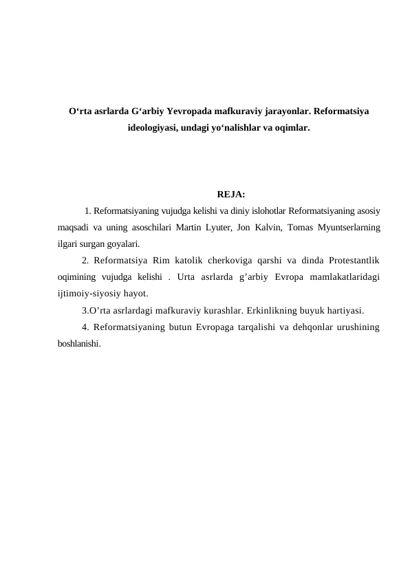 O‘rta asrlarda G‘arbiy Yevropada mafkuraviy jarayonlar. Reformatsiya
ideologiyasi, undagi yo‘nalishlar va oqimlar.
REJA:
 1. Reformatsiyaning vujudga kelishi va diniy islohotlar Reformatsiyaning asosiy
maqsadi va uning asoschilari Martin Lyuter, Jon  Kalvin, Tomas Myuntserlarning
ilgari surgan goyalari.
2.  Reformatsiya  Rim  katolik cherkoviga qarshi  va  dinda Protestantlik
oqimining  vujudga  kelishi  . Urta  asrlarda  g’arbiy  Evropa  mamlakatlaridagi
ijtimoiy-siyosiy hayot.
3.O’rta asrlardagi mafkuraviy kurashlar. Erkinlikning buyuk hartiyasi.
4. Reformatsiyaning butun Evropaga tarqalishi va dehqonlar urushining
boshlanishi.
