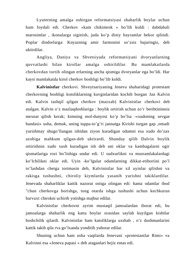 Lyuterning  amalga  oshirgan  reformatsiyasi  shaharlik  boylar  uchun
ham  foydali  edi.  Cherkov  «kam  chikimrok  »  bo’lib  koldi  :  dabdabali
marosimlar ,  ikonalarga siginish, juda ko’p diniy bayramlar bekor qilindi.
Poplar  dindorlarga:  Knyazning  amir  farmonini  so’zsiz  bajaringiz,  deb
uktirdilar.
Angliya,  Daniya  va  Shvetsiyada  reformatsiyani  dvoryanlarning
quvvatlashi
 bilan  kirollar  amalga  oshirildilar.  Bu  mamlakatlarda
cherkovdan tortib olingan erlarning ancha qismiga dvoryanlar ega bo’ldi. Har
kaysi mamlakatda kirol cherkov boshligi bo’lib koldi.
Kalvinistlar  cherkovi. Shveytsariyaning Jeneva shaharidagi  protestant
cherkovning boshligi kotoliklarning kuvginlaridan kochib borgan  Jan Kalvin
edi.  Kalvin  tashqil  qilgan  cherkov  (mazxab)  Kalvinistlar  cherkovi  deb
atalgan. Kalvin o’z mazlaqdoshlariga : boylik ortirish uchun zo’r beribtinimsiz
mexnat  qilish  kerak;  kimning  mol-dunyosi  ko’p  bo’lsa  -«xudoning  sevgae
bandasi» usha, demak, uning tuppa-to’g’ri jannatga Kirishi turgan gap ,omadi
yurishmay shugo’llangan ishidan ziyon kuradigan odamni  esa xudo do’zax
azobiga  mahkum  qilgan-deb  uktirardi.  Shunday  qilib  Dalvin  boylik
ortirishnin  xudo  xush  kuradigan  ish  deb  uni  oklar  va  kambagalarni  ogir
qismatlariga rozi  bo’lishiga undar  edi. U sudxurlikni  va musramlakalardagi
ko’lchilikni  oklar  edi.  Uyin  -ko’lgular  odamlarning  dikkat-etiboriini  po’l
to’lashdan  chetga  tortmasin  deb,  Kalvinistlar  har  xil  uyinlar  qilishni  va
rakisga  tushushni,  chiroliy  kiymlarda  yasanib  yurishni  takiklardilar.
Jenevada  shaharliklar  kattik nazorat  ostiga  olingan  edi:  hama  odamlar  ibod
"chun  cherkovga  borishga,  tong  otarda  ishga  tushushi  uchun  kechkurun
barvaxt chirokni uchirib yotishga majbur edilar.
Kalvinistlar  cherkovni  ayrim  mustaqil  jamoalardan  iborat  edi,  bu
jamoalarga  shaharlik  eng  katta  boylar  orasidan  saylab  kuyilgan  kishtlar
boshchilik qilardi. Kalvinistlar ham katoliklarga uxshab , o’z dushmanlarini
kattik takib qila rva go’lxanda yonditib yuborar edilar.
Shuning uchun ham  usha  vaqtlarda  Jenevani  «protestantlar  Rimi»  va
Kalvinni esa «Jeneva papasi » deb ataganlari bejiz emas edi.
