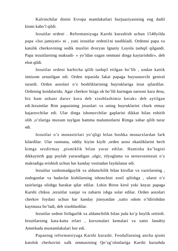 Kalvinchilar  dinini  Evropa  mamlakatlari  burjuaziyasining  eng  dadil
kismi kabo’l qildi.
Iezuitlar ordeni . Reformatsiyaga Karshi  kurashish uchun 1540yilda
papa  «Iso jamiyati» ni , yani iezuitlar ordeni1ni tasdikladi. Ordenni papa va
katolik cherkovining sodik muxlisi dvoryan Ignatiy Loyola tashqil qilgandi.
Papa iezuitlarning maksadi- « yo’ldan ozgan ommani dinga kaytarishdir», deb
elon qildi.
Iezuitlar  ordeni  harbicha qilib tashqil  etilgan bo’lib , undan kattik
imtizom  urnatilgan  edi.  Orden  tepasida  fakat  papaga  buysunuvchi  geniral
turardi.  Orden  aozolari  o’z  boshliklarining  buyruklariga  itoat  qilardilar.
Ordening koidalarida; Agar cherkov bizga ok bo’lib kuringan narsoni kara desa,
biz  ham  ushani  darov  kora  deb  xisoblashimiz  kerak»  deb  aytilgan
edi.Iezuintlar  Rim  papasining  josuslari  va  uning  buyruklarini  churk  etmay
bajaruvchilar  edi.  Ular  dinga  ishonuvchilar  gaplarini  dikkat  bilan  eshitib
olib ,o’zlariga muxum tuylgan hamma malumotlarni Rimga xabar qilib turar
edi.
Iezuitlar  o’z monastirlari yo’qligi  bilan boshka  monarxlardan fark
kilardilar.  Ular  rasmana,  oddiy  kiyim  kiyib  ,orden  azosi  ekanliklarini  hech
kimga  sezdirmay  ,pismiklik  bilan  yurar  edilar.  Hamisha  ko’logini
dikkaytirtb gap poylab yuraradigan ,olgir, tilyoglama va sertavozeiezuit o’z
maksadiga erishish uchun har kanday vositadan faydalanar edi.
Iezuitlar xushomadguylik va aldamchilik bilan kirollar va vazirlarning ,
zodogonlar  va  badavlat  kishilarning  ishonchini  xosil  qilishga  ,  ularni  o’z
tasirlariga olishga harakat qilar edilar. Lekin Biron kirol yoki knyaz papaga
Karshi chiksa ,iezuitlar xanjar va zaharni ishga solar edilar. Orden aozolari
cherkov  foydasi  uchun  har  kanday  jinoyatdan  ,xatto  odom  o’ldirishdan
kaytmasa bo’ladi, deb xisoblardilar.
Iezuitlar ordeni firibgarlik va aldamchilik bilan juda ko’p boylik orttirdi.
Iezuitlarning  kata-katta  erlari  ,  korxonalari  kemalari  va  xatto  Janubiy
Amerkada mustamlakalari bor edi.
Papaning reformatsiyaga Karshi kurashi. Feodallarning ancha qismi
katolok  cherkovini  xalk  ommasining  Qo’zg’olonlariga  Karshi  kurashda
