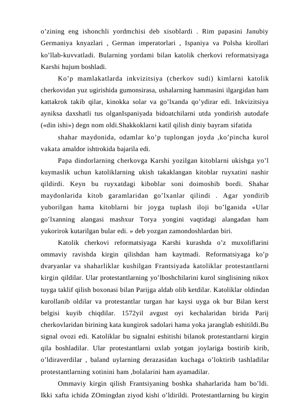 o’zining  eng  ishonchli  yordmchisi  deb  xisoblardi  .  Rim  papasini  Janubiy
Germaniya  knyazlari  ,  German  imperatorlari  ,  Ispaniya  va  Polsha  kirollari
ko’llab-kuvvatladi. Bularning yordami bilan katolik cherkovi reformatsiyaga
Karshi hujum boshladi.
Ko’p  mamlakatlarda  inkvizitsiya  (cherkov  sudi)  kimlarni  katolik
cherkovidan yuz ugirishida gumonsirasa, ushalarning hammasini ilgargidan ham
kattakrok takib qilar, kinokka solar va go’lxanda qo’ydirar edi. Inkvizitsiya
ayniksa daxshatli tus olganIspaniyada bidoatchilarni utda yondirish autodafe
(«din ishi») degn nom oldi.Shakkoklarni katil qilish diniy bayram sifatida
shahar  maydonida, odamlar ko’p tuplongan joyda ,ko’pincha kurol
vakata amaldor ishtrokida bajarila edi.
Papa dindorlarning cherkovga Karshi yozilgan kitoblarni ukishga yo’l
kuymaslik  uchun  katoliklarning  ukish  takaklangan  kitoblar  ruyxatini  nashir
qildirdi.  Keyn  bu  ruyxatdagi  kiboblar  soni  doimoshib  bordi.  Shahar
maydonlarida  kitob  garamlaridan  go’lxanlar  qilindi  .  Agar  yondirib
yuborilgan  hama  kitoblarni  bir  joyga  tuplash  iloji  bo’lganida  «Ular
go’lxanning  alangasi  mashxur  Torya  yongini  vaqtidagi  alangadan  ham
yukorirok kutarilgan bular edi. » deb yozgan zamondoshlardan biri.
Katolik  cherkovi  reformatsiyaga  Karshi  kurashda  o’z  muxoliflarini
ommaviy  ravishda  kirgin  qilishdan  ham  kaytmadi.  Reformatsiyaga  ko’p
dvaryanlar va  shaharliklar kushilgan Frantsiyada katoliklar protestantlarni
kirgin qildilar. Ular protestantlarning yo’lboshchilarini kurol singlisining nikox
tuyga taklif qilish boxonasi bilan Parijga aldab olib ketdilar. Katoliklar oldindan
kurollanib oldilar va protestantlar turgan har kaysi uyga ok bur Bilan kerst
belgisi  kuyib  chiqdilar.  1572yil  avgust  oyi  kechalaridan  birida  Parij
cherkovlaridan birining kata kungirok sadolari hama yoka jaranglab eshitildi.Bu
signal ovozi edi. Katoliklar bu signalni eshitishi bilanok protestantlarni kirgin
qila  boshladilar.  Ular  protestantlarni  uxlab  yotgan  joylariga  bostirib  kirib,
o’ldiraverdilar , baland uylarning derazasidan  kuchaga o’loktirib tashladilar
protestantlarning xotinini ham ,bolalarini ham ayamadilar.
Ommaviy kirgin qilish Frantsiyaning boshka shaharlarida ham bo’ldi.
Ikki xafta ichida ZOmingdan ziyod kishi o’ldirildi. Protestantlarning bu kirgin
