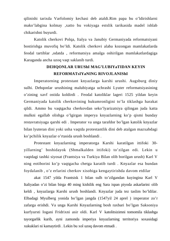 qilinishi  tarixda  Varfolomiy  kechasi  deb  ataldi.Rim  papa  bu  o’ldirishlarni
mako’labgina  kolmay  ,xatto  bu  vokiyaga  estslik  tarikasida  madel  ishlab
chikarishni buyurdi.
Katolik cherkovi Polqa, Italya va Janubiy Germaniyada reformatsiyani
bostirishga muvofiq bo’ldi. Katolik cherkovi alaba kozongan mamlakatlarda
feodal  tartiblar  ,odatda  ,  reformatsiya  amalga  oshirilgan  mamlakatlardagiga
Karaganda ancha uzoq vaqt saklanib turdi.
DEHQONLAR URUShI MAG’LUBIYaTIDAN KEYIN
REFORMATsIYaNING RIVOJLANIShI
Imperatorning  protestant  knyazlarga  karshi  urushi.  Augsburg  diniy
sulhi. Dehqonlar urushining malubiyatga uchrashi  Lyuter reformatsiyasining
o’zining  xavf  ostida  koldirdi  .  Feodal  katoliklar  lageri  1525  yildan  keyin
Germaniyada katolik cherkovining hukumronligini to’la tiklashga harakat
qildi. Ammo bu vaqtgacha cherkovdan seko’lyarizatsiya qilingan juda katta
mulkni  egallab  olishga  o’lgirgan  imperya  knyazlarning  ko’p  qismi  bunday
restavratsiyaga qarshi edi . Imperator va unga tarafdor bo’lgan katolik knyazlar
bilan lyuteran dini yoki usha vaqtda protestantlik dini deb atalgan mazxabdagi
ko’pchilik knyazlar o’rtasida urush boshlandi .
Protestant  knyazlarning  imperatorga  Karshi  karatilgan  ittifoki  30-
yillarning’  boshidayok  (Shmalkalden  ittifoki)  to’zilgan  edi.  Lekin  u
vaqtdagi tashki siyosat (Frantsiya va Turkiya Bilan olib borilgan urush) Karl V
ning eotiborini ko’p vaqtgacha chetga karatib turdi . Knyazlar esa bundan
foydalanib , o’z erlarini cherkov xisobiga kengaytirishda davom etdilar 
akat  1547  yilda  Frantsisk  1  bilan  sulh  to’zilgandan  kuyingina  Karl  V
Italiyadan o’zi bilan birga 40 ming kishilik eng Sara ispan piyoda askarlarini  olib
keldi , knyazlarga Karshi urush boshlandi. Knyazlar juda tez taslim bo’ldilar.
Elbadagi Myulberg yonida bo’lgan jangda (1547yil 24 aprel )  imperator zo’r
zafarga erishdi. Va unga Karshi Knyazlarning bosh raxbari  bo’lgan Saksoniya
kurfyursti Iogani Fridrixni asir oldi. Karl V  katolitsizimni tomomila tiklashga
tayorgarlik  kurib,  ayni  zamonda  imperiya  knyazlarning  territoriya  soxasidagi
xukuklari ni kamaytirdi . Lekin bu xol uzoq davom etmadi .
