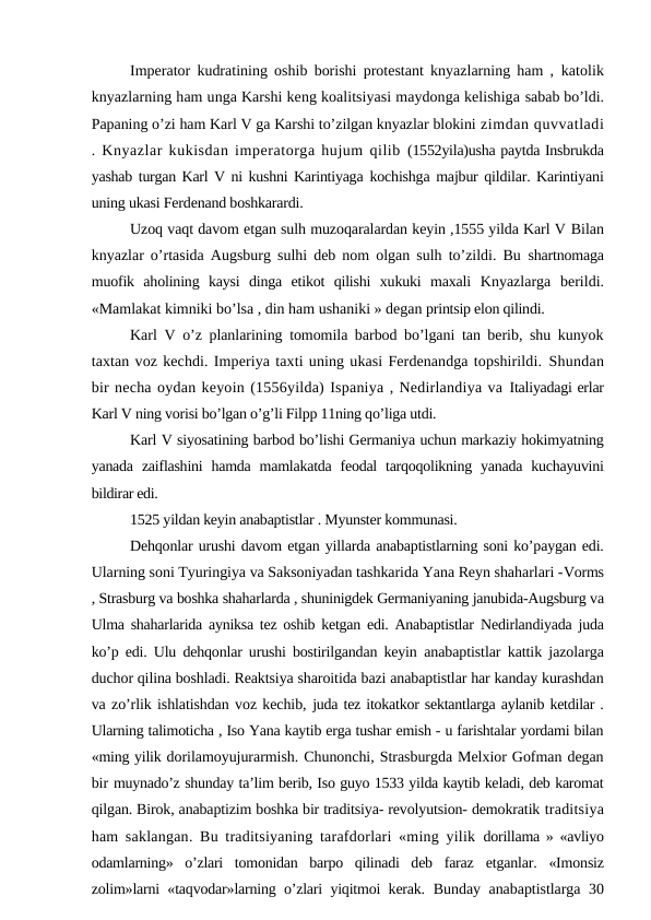 Imperator kudratining oshib borishi protestant knyazlarning ham ,  katolik
knyazlarning ham unga Karshi keng koalitsiyasi maydonga kelishiga sabab bo’ldi.
Papaning o’zi ham Karl V ga Karshi to’zilgan knyazlar blokini zimdan quvvatladi
. Knyazlar kukisdan imperatorga hujum qilib  (1552yila)usha paytda Insbrukda
yashab turgan Karl V ni kushni Karintiyaga kochishga majbur qildilar. Karintiyani
uning ukasi Ferdenand boshkarardi.
Uzoq vaqt davom etgan sulh muzoqaralardan keyin ,1555 yilda Karl V Bilan
knyazlar o’rtasida Augsburg sulhi deb nom olgan sulh to’zildi. Bu  shartnomaga
muofik  aholining  kaysi  dinga  etikot  qilishi  xukuki  maxali  Knyazlarga  berildi.
«Mamlakat kimniki bo’lsa , din ham ushaniki » degan printsip elon qilindi.
Karl  V  o’z planlarining tomomila barbod bo’lgani tan berib, shu kunyok
taxtan voz kechdi. Imperiya taxti uning ukasi Ferdenandga topshirildi. Shundan
bir necha oydan keyoin (1556yilda) Ispaniya , Nedirlandiya va Italiyadagi erlar
Karl V ning vorisi bo’lgan o’g’li Filpp 11ning qo’liga utdi.
Karl V siyosatining barbod bo’lishi Germaniya uchun markaziy hokimyatning
yanada  zaiflashini  hamda  mamlakatda  feodal  tarqoqolikning  yanada  kuchayuvini
bildirar edi.
1525 yildan keyin anabaptistlar . Myunster kommunasi.
Dehqonlar urushi davom etgan yillarda anabaptistlarning soni ko’paygan edi.
Ularning soni Tyuringiya va Saksoniyadan tashkarida Yana Reyn shaharlari -Vorms
, Strasburg va boshka shaharlarda , shuninigdek Germaniyaning janubida-Augsburg va
Ulma shaharlarida ayniksa tez oshib ketgan edi. Anabaptistlar  Nedirlandiyada juda
ko’p edi. Ulu dehqonlar urushi bostirilgandan keyin  anabaptistlar kattik jazolarga
duchor qilina boshladi. Reaktsiya sharoitida bazi anabaptistlar har kanday kurashdan
va zo’rlik ishlatishdan voz kechib, juda tez itokatkor sektantlarga aylanib ketdilar .
Ularning talimoticha , Iso Yana kaytib erga tushar emish - u farishtalar yordami bilan
«ming yilik dorilamoyujurarmish. Chunonchi, Strasburgda Melxior Gofman degan
bir muynado’z shunday ta’lim berib, Iso guyo 1533 yilda kaytib keladi, deb karomat
qilgan. Birok, anabaptizim boshka bir traditsiya- revolyutsion- demokratik traditsiya
ham saklangan. Bu traditsiyaning tarafdorlari «ming yilik  dorillama » «avliyo
odamlarning»  o’zlari  tomonidan  barpo  qilinadi  deb  faraz  etganlar.  «Imonsiz
zolim»larni «taqvodar»larning o’zlari yiqitmoi kerak.  Bunday anabaptistlarga 30
