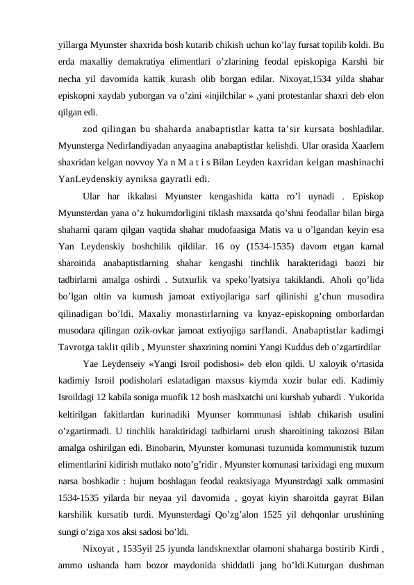 yillarga Myunster shaxrida bosh kutarib chikish uchun ko’lay fursat topilib koldi. Bu
erda maxalliy demakratiya elimentlari  o’zlarining  feodal  episkopiga  Karshi  bir
necha yil davomida kattik kurash  olib borgan edilar. Nixoyat,1534 yilda shahar
episkopni xaydab yuborgan va o’zini «injilchilar » ,yani protestanlar shaxri deb elon
qilgan edi. 
zod qilingan bu shaharda anabaptistlar katta ta’sir kursata  boshladilar.
Myunsterga Nedirlandiyadan anyaagina anabaptistlar kelishdi. Ular orasida Xaarlem
shaxridan kelgan novvoy Ya n M a t i s Bilan Leyden kaxridan kelgan mashinachi
YanLeydenskiy ayniksa gayratli edi.
Ular  har  ikkalasi  Myunster  kengashida  katta  ro’l  uynadi  .  Episkop
Myunsterdan yana o’z hukumdorligini tiklash maxsatda qo’shni feodallar bilan birga
shaharni qaram qilgan vaqtida shahar mudofaasiga Matis va u o’lgandan keyin esa
Yan  Leydenskiy  boshchilik  qildilar.  16  oy  (1534-1535)  davom  etgan  kamal
sharoitida  anabaptistlarning  shahar  kengashi  tinchlik  harakteridagi  baozi  bir
tadbirlarni amalga oshirdi . Sutxurlik va speko’lyatsiya takiklandi.  Aholi qo’lida
bo’lgan  oltin  va  kumush  jamoat  extiyojlariga  sarf  qilinishi  g’chun  musodira
qilinadigan bo’ldi. Maxaliy monastirlarning va knyaz-episkopning omborlardan
musodara qilingan ozik-ovkar jamoat extiyojiga  sarflandi. Anabaptistlar kadimgi
Tavrotga taklit qilib , Myunster shaxrining nomini Yangi Kuddus deb o’zgartirdilar
Yae Leydenseiy «Yangi Isroil podishosi» deb elon qildi. U xaloyik o’rtasida
kadimiy Isroil podisholari eslatadigan maxsus kiymda xozir bular edi.  Kadimiy
Isroildagi 12 kabila soniga muofik 12 bosh maslxatchi uni kurshab yubardi . Yukorida
keltirilgan  fakitlardan  kurinadiki  Myunser  kommunasi  ishlab  chikarish  usulini
o’zgartirmadi. U tinchlik haraktiridagi tadbirlarni urush sharoitining takozosi Bilan
amalga oshirilgan edi. Binobarin, Myunster komunasi tuzumida kommunistik tuzum
elimentlarini kidirish mutlako noto’g’ridir . Myunster komunasi tarixidagi eng muxum
narsa boshkadir : hujum boshlagan feodal reaktsiyaga Myunstrdagi xalk ommasini
1534-1535 yilarda bir  neyaa yil davomida , goyat kiyin sharoitda gayrat Bilan
karshilik kursatib  turdi. Myunsterdagi Qo’zg’alon 1525 yil dehqonlar urushining
sungi o’ziga xos aksi sadosi bo’ldi.
Nixoyat , 1535yil 25 iyunda landsknextlar olamoni shaharga bostirib Kirdi ,
ammo ushanda  ham  bozor  maydonida  shiddatli  jang bo’ldi.Kuturgan  dushman
