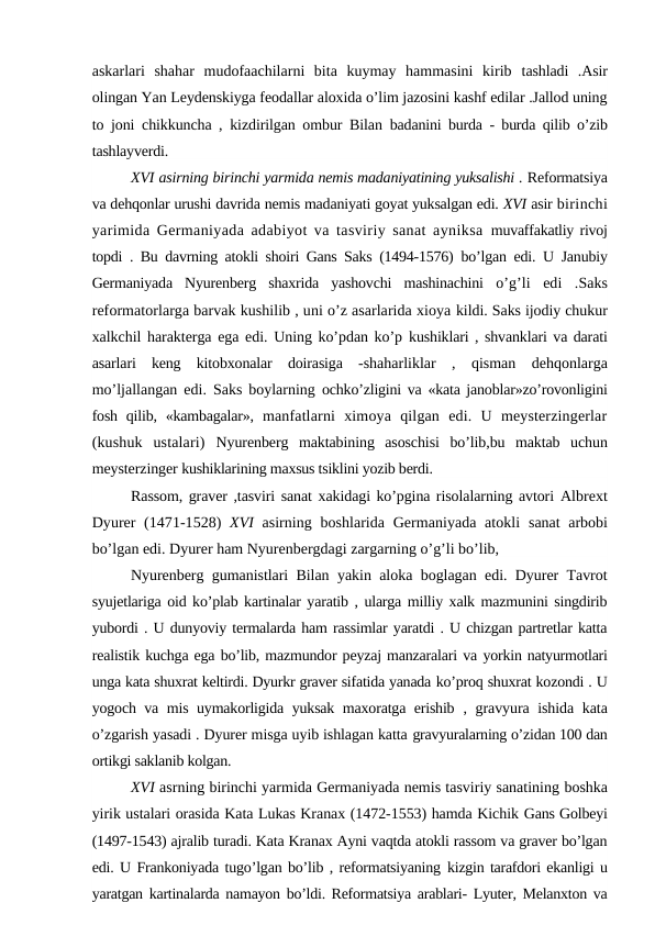 askarlari  shahar  mudofaachilarni  bita  kuymay  hammasini  kirib  tashladi  .Asir
olingan Yan Leydenskiyga feodallar aloxida o’lim jazosini kashf edilar .Jallod uning
to joni chikkuncha , kizdirilgan ombur Bilan  badanini burda - burda qilib o’zib
tashlayverdi.
XVI asirning birinchi yarmida nemis madaniyatining yuksalishi . Reformatsiya
va dehqonlar urushi davrida nemis madaniyati goyat yuksalgan edi. XVI asir birinchi
yarimida Germaniyada adabiyot va tasviriy sanat ayniksa  muvaffakatliy rivoj
topdi . Bu davrning atokli shoiri Gans Saks (1494-1576)  bo’lgan edi. U Janubiy
Germaniyada  Nyurenberg  shaxrida  yashovchi  mashinachini  o’g’li  edi  .Saks
reformatorlarga barvak kushilib , uni o’z asarlarida xioya kildi. Saks ijodiy chukur
xalkchil harakterga ega edi. Uning ko’pdan ko’p  kushiklari , shvanklari va darati
asarlari  keng  kitobxonalar  doirasiga  -shaharliklar  ,  qisman  dehqonlarga
mo’ljallangan edi. Saks boylarning  ochko’zligini va «kata janoblar»zo’rovonligini
fosh qilib, «kambagalar»,  manfatlarni  ximoya  qilgan  edi.  U  meysterzingerlar
(kushuk  ustalari)  Nyurenberg  maktabining  asoschisi  bo’lib,bu  maktab  uchun
meysterzinger kushiklarining maxsus tsiklini yozib berdi.
Rassom, graver ,tasviri sanat xakidagi ko’pgina risolalarning avtori  Albrext
Dyurer (1471-1528)  XVI  asirning boshlarida Germaniyada atokli  sanat arbobi
bo’lgan edi. Dyurer ham Nyurenbergdagi zargarning o’g’li bo’lib, 
Nyurenberg gumanistlari Bilan yakin aloka boglagan edi. Dyurer Tavrot
syujetlariga oid ko’plab kartinalar yaratib , ularga milliy xalk mazmunini singdirib
yubordi . U dunyoviy termalarda ham rassimlar yaratdi . U chizgan partretlar katta
realistik kuchga ega bo’lib, mazmundor peyzaj manzaralari va yorkin natyurmotlari
unga kata shuxrat keltirdi. Dyurkr graver sifatida yanada ko’proq shuxrat kozondi . U
yogoch va mis uymakorligida yuksak maxoratga erishib  , gravyura ishida kata
o’zgarish yasadi . Dyurer misga uyib ishlagan katta gravyuralarning o’zidan 100 dan
ortikgi saklanib kolgan.
XVI asrning birinchi yarmida Germaniyada nemis tasviriy sanatining boshka
yirik ustalari orasida Kata Lukas Kranax (1472-1553) hamda Kichik Gans Golbeyi
(1497-1543) ajralib turadi. Kata Kranax Ayni vaqtda atokli rassom va graver bo’lgan
edi. U Frankoniyada tugo’lgan bo’lib , reformatsiyaning kizgin tarafdori ekanligi u
yaratgan kartinalarda namayon bo’ldi. Reformatsiya arablari- Lyuter, Melanxton va
