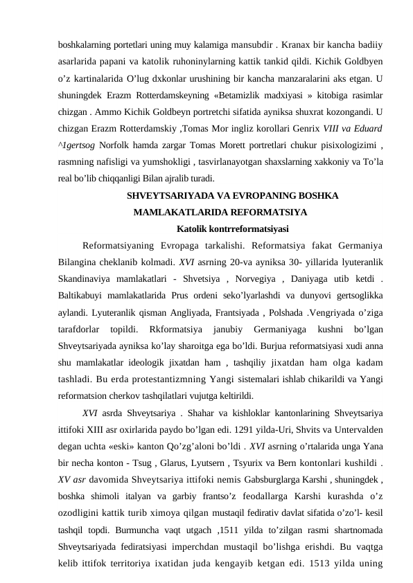 boshkalarning portetlari uning muy kalamiga mansubdir . Kranax bir kancha badiiy
asarlarida papani va katolik ruhoninylarning kattik tankid qildi. Kichik Goldbyen
o’z kartinalarida O’lug dxkonlar urushining bir kancha manzaralarini aks etgan. U
shuningdek  Erazm Rotterdamskeyning «Betamizlik madxiyasi » kitobiga rasimlar
chizgan . Ammo Kichik Goldbeyn portretchi sifatida ayniksa shuxrat kozongandi. U
chizgan Erazm Rotterdamskiy ,Tomas Mor ingliz korollari Genrix VIII va Eduard
^1gertsog  Norfolk hamda zargar Tomas Morett portretlari chukur  pisixologizimi ,
rasmning nafisligi va yumshokligi , tasvirlanayotgan shaxslarning xakkoniy va To’la
real bo’lib chiqqanligi Bilan ajralib turadi.
SHVEYTSARIYADA VA EVROPANING BOSHKA
MAMLAKATLARIDA REFORMATSIYA
Katolik kontrreformatsiyasi
Reformatsiyaning  Evropaga  tarkalishi.  Reformatsiya  fakat  Germaniya
Bilangina cheklanib kolmadi. XVI asrning 20-va ayniksa 30- yillarida lyuteranlik
Skandinaviya  mamlakatlari  -  Shvetsiya  ,  Norvegiya  ,  Daniyaga  utib  ketdi  .
Baltikabuyi  mamlakatlarida  Prus  ordeni  seko’lyarlashdi  va dunyovi  gertsoglikka
aylandi. Lyuteranlik qisman Angliyada, Frantsiyada , Polshada .Vengriyada o’ziga
tarafdorlar  topildi.  Rkformatsiya  janubiy  Germaniyaga
 kushni  bo’lgan
Shveytsariyada ayniksa ko’lay sharoitga ega bo’ldi. Burjua reformatsiyasi xudi anna
shu mamlakatlar ideologik jixatdan ham , tashqiliy  jixatdan  ham  olga  kadam
tashladi. Bu erda protestantizmning Yangi sistemalari ishlab chikarildi va Yangi
reformatsion cherkov tashqilatlari vujutga keltirildi.
XVI  asrda Shveytsariya . Shahar va kishloklar kantonlarining Shveytsariya
ittifoki XIII asr oxirlarida paydo bo’lgan edi. 1291 yilda-Uri, Shvits va Untervalden
degan uchta «eski» kanton Qo’zg’aloni bo’ldi . XVI asrning o’rtalarida unga Yana
bir necha konton - Tsug , Glarus, Lyutsern , Tsyurix va Bern kontonlari kushildi .
XV asr davomida Shveytsariya ittifoki nemis Gabsburglarga Karshi , shuningdek ,
boshka  shimoli  italyan  va  garbiy  frantso’z  feodallarga  Karshi  kurashda  o’z
ozodligini kattik turib ximoya qilgan mustaqil fedirativ davlat sifatida o’zo’l- kesil
tashqil  topdi. Burmuncha  vaqt  utgach  ,1511  yilda  to’zilgan  rasmi  shartnomada
Shveytsariyada fediratsiyasi  imperchdan mustaqil  bo’lishga erishdi. Bu vaqtga
kelib ittifok territoriya ixatidan juda kengayib ketgan edi. 1513 yilda uning
