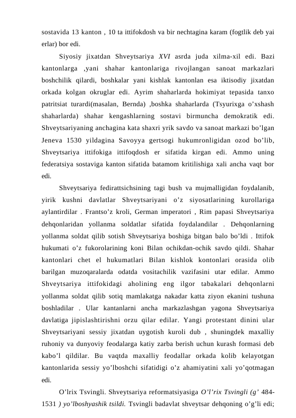 sostavida 13 kanton , 10 ta ittifokdosh va bir nechtagina karam (fogtlik deb yai
erlar) bor edi.
Siyosiy  jixatdan  Shveytsariya  XVI  asrda  juda  xilma-xil  edi.  Bazi
kantonlarga  ,yani  shahar  kantonlariga  rivojlangan  sanoat  markazlari
boshchilik  qilardi,  boshkalar  yani  kishlak  kantonlan  esa  iktisodiy  jixatdan
orkada  kolgan  okruglar  edi.  Ayrim  shaharlarda  hokimiyat  tepasida  tanxo
patritsiat  turardi(masalan,  Bernda)  ,boshka  shaharlarda (Tsyurixga o’xshash
shaharlarda)  shahar  kengashlarning  sostavi  birmuncha  demokratik  edi.
Shveytsariyaning anchagina kata shaxri yrik savdo va sanoat markazi bo’lgan
Jeneva  1530  yildagina  Savoyya  gertsogi  hukumronligidan  ozod  bo’lib,
Shveytsariya  ittifokiga  ittifoqdosh  er  sifatida  kirgan  edi.  Ammo  uning
federatsiya sostaviga kanton sifatida batamom kritilishiga xali ancha vaqt bor
edi.
Shveytsariya fedirattsichsining tagi bush va mujmalligidan foydalanib,
yirik  kushni  davlatlar  Shveytsariyani  o’z  siyosatlarining  kurollariga
aylantirdilar . Frantso’z kroli, German imperatori , Rim papasi Shveytsariya
dehqonlaridan  yollanma  soldatlar  sifatida  foydalandilar  .  Dehqonlarning
yollanma soldat qilib sotish Shveytsariya boshiga bitgan balo bo’ldi . Ittifok
hukumati o’z fukorolarining koni Bilan ochikdan-ochik savdo qildi. Shahar
kantonlari  chet  el  hukumatlari  Bilan  kishlok  kontonlari  orasida  olib
barilgan  muzoqaralarda  odatda  vositachilik  vazifasini  utar  edilar.  Ammo
Shveytsariya  ittifokidagi  aholining  eng  ilgor  tabakalari  dehqonlarni
yollanma soldat qilib sotiq mamlakatga nakadar katta ziyon ekanini tushuna
boshladilar  .  Ular  kantanlarni  ancha  markazlashgan  yagona  Shveytsariya
davlatiga  jipislashtirishni  orzu  qilar  edilar.  Yangi  protestant  dinini  ular
Shveytsariyani  sessiy  jixatdan  uygotish  kuroli  dub  ,  shuningdek  maxalliy
ruhoniy va dunyoviy feodalarga katiy zarba berish uchun kurash formasi deb
kabo’l  qildilar.  Bu  vaqtda  maxalliy  feodallar  orkada  kolib  kelayotgan
kantonlarida sessiy yo’lboshchi sifatidigi o’z ahamiyatini xali yo’qotmagan
edi.
O’lrix Tsvingli. Shveytsariya reformatsiyasiga O’l’rix Tsvingli (g’ 484-
1531 ) yo’lboshyashik tsildi. Tsvingli badavlat shveytsar dehqoning o’g’li edi;
