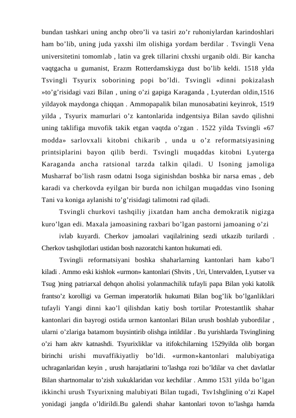 bundan tashkari uning anchp obro’li va tasiri zo’r ruhoniylardan karindoshlari
ham bo’lib, uning juda yaxshi ilm olishiga yordam berdilar . Tsvingli Vena
universitetini tomomlab , latin va grek tillarini chxshi urganib oldi. Bir kancha
vaqtgacha u gumanist, Erazm Rotterdamskiyga dust bo’lib keldi. 1518 ylda
Tsvingli  Tsyurix  soborining  popi  bo’ldi.  Tsvingli  «dinni  pokizalash
»to’g’risidagi vazi Bilan , uning o’zi gapiga Karaganda , Lyuterdan oldin,1516
yildayok maydonga chiqqan . Ammopapalik bilan munosabatini keyinrok, 1519
yilda , Tsyurix mamurlari o’z kantonlarida indgentsiya Bilan savdo qilishni
uning taklifiga muvofik takik etgan vaqtda o’zgan . 1522 yilda Tsvingli «67
modda»  sarlovxali  kitobni  chikarib  ,  unda  u  o’z  reformatsiyasining
printsiplarini  bayon  qilib  berdi.  Tsvingli  muqaddas  kitobni  Lyuterga
Karaganda  ancha  ratsional  tarzda  talkin  qiladi.  U  Isoning  jamoliga
Musharraf bo’lish rasm odatni Isoga siginishdan boshka bir narsa emas , deb
karadi va cherkovda eyilgan bir burda non ichilgan muqaddas vino Isoning
Tani va koniga aylanishi to’g’risidagi talimotni rad qiladi.
Tsvingli churkovi tashqiliy jixatdan ham ancha demokratik nigizga
kuro’lgan edi. Maxala jamoasining raxbari bo’lgan pastorni jamoaning o’zi
ivlab  kuyardi.  Cherkov  jamoalari  vaqilalrining  sezdi  utkazib  turilardi  .
Cherkov tashqilotlari ustidan bosh nazoratchi kanton hukumati edi.
Tsvingli  reformatsiyani  boshka  shaharlarning  kantonlari  ham  kabo’l
kiladi . Ammo eski kishlok «urmon» kantonlari (Shvits , Uri, Untervalden, Lyutser va
Tsug )ning patriarxal dehqon aholisi yolanmachilik tufayli papa Bilan yoki katolik
frantso’z korolligi va German imperatorlik hukumati Bilan  bog’lik bo’lganliklari
tufayli  Yangi  dinni  kao’l  qilishdan  katiy  bosh  tortilar  Protestantlik  shahar
kantonlari din bayrogi ostida urmon kantonlari Bilan urush boshlab yubordilar ,
ularni o’zlariga batamom buysintirib olishga intildilar . Bu yurishlarda Tsvinglining
o’zi ham aktv katnashdi. Tsyurixliklar va itifokchilarning 1529yilda olib borgan
birinchi  urishi  muvaffikiyatliy  bo’ldi.  «urmon»kantonlari  malubiyatiga
uchraganlaridan keyin , urush harajatlarini to’lashga rozi bo’ldilar va chet davlatlar
Bilan shartnomalar to’zish xukuklaridan voz kechdilar . Ammo 1531 yilda bo’lgan
ikkinchi urush Tsyurixning malubiyati Bilan tugadi, Tsv1shglining o’zi Kapel
yonidagi  jangda  o’ldirildi.Bu  galendi  shahar  kantonlari tovon to’lashga hamda
