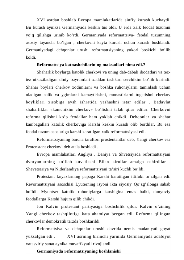 XVI  asrdan boshlab Evropa mamlakatlarida sinfiy kurash kuchaydi.
Bu  kurash ayniksa Germaniyada keskin tus oldi. U erda xalk feodal tuzumni
yo’q  qilishga  urinib  ko’rdi.  Germaniyada  reformattsiya-  feodal  tuzumning
asosiy  tayanchi  bo’lgan  ,  cherkovni  kayta  kurush  uchun  kurash  boshlandi.
Germaniyadagi  dehqonlar  urushi  reformattsiyaning  yukori  boskichi  bo’lib
koldi.
Reformattsiya katnashchilarining maksadlari nima edi.?
Shaharlik boylarga katolik cherkovi va uning dab-dabali ibodatlari va tez-
tez  utkaziladigan diniy bayramlari xaddan tashkari serchikim bo’lib kurindi.
Shahar boylari cherkov xodimlarni va boshka ruhoniylarni taminlash uchun
oladigan  solik  va  ygimlarni  kamaytirishni,  monastirlarni  tugatishni  cherkov
boyliklari  xisobiga  aysh  ishratida  yashashni  istar  edilar  .  Badavlat
shaharliklar  «kamchikim  cherkov»  bo’lishni  talab  qilar  edilar.  Cherkovni
reforma  qilishni  ko’p  feodallar  ham  yoklab  chikdi.  Dehqonlar  va  shahar
kambagallari katolik cherkoviga Karshi keskin kurash olib bordilar. Bu esa
feodal tuzum asoslariga karshi karatilgan xalk reformattsiyasi edi.
Reformattsiyaning barcha taraftori prostentantlar deb, Yangi cherkov esa
Protenstant cherkovi deb atala boshladi .
Evropa mamlakatlari Angliya , Daniya va Shvetsiyada reformattsiyani
dvoryanlarning  ko’llab  kuvatlashi  Bilan  kirollar  amalga  oshirdilar  .
Shevetsariya va Niderlandiya reformattsiyani ta’siri kuchli bo’ldi.
Protestant knyazlarning papaga Karshi karatilgan ittifoki to’zilgan edi.
Revormattsiyani asoschisi Lyuterning isyoni ikta siyosiy Qo’zg’alonga sabab
bo’ldi.  Myuntser  katolik  ruhoniylarga  karshigina  emas  balki,  dunyoviy
feodallarga Karshi hujum qilib chikdi.
Jon  Kalvin  protestant  partiyasiga  boshchilik  qildi.  Kalvin  o’zining
Yangi cherkov tashqilotiga kata ahamiyat bergan edi. Reforma qilingan
cherkovlar demokratik tarzda boshkarildi.
Reformattsiya  va  dehqonlar  urushi  davrida  nemis  madaniyati  goyat
yuksalgan edi .
XVI asrning birinchi yarmida Germaniyada adabiyot
vatasviriy sanat aynika muvaffkyatli rivojlandi.
Germaniyada reformatsiyaning boshlanishi
