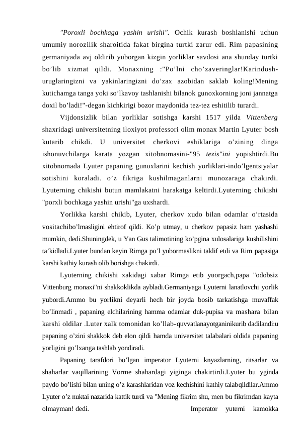 "Poroxli  bochkaga  yashin  urishi".  Ochik  kurash  boshlanishi  uchun
umumiy norozilik sharoitida fakat birgina turtki zarur edi. Rim papasining
germaniyada avj oldirib yuborgan kizgin yorliklar savdosi ana shunday turtki
bo’lib  xizmat  qildi.  Monaxning  :"Po’lni  cho’zaveringlar!Karindosh-
uruglaringizni  va  yakinlaringizni  do’zax  azobidan  saklab  koling!Mening
kutichamga tanga yoki so’lkavoy tashlanishi bilanok gunoxkorning joni jannatga
doxil bo’ladi!"-degan kichkirigi bozor maydonida tez-tez eshitilib turardi.
Vijdonsizlik  bilan  yorliklar  sotishga  karshi  1517  yilda  Vittenberg
shaxridagi universitetning iloxiyot professori olim monax Martin Lyuter bosh
kutarib  chikdi.  U  universitet  cherkovi  eshiklariga  o’zining  dinga
ishonuvchilarga  karata  yozgan  xitobnomasini-"95  tezis"ini  yopishtirdi.Bu
xitobnomada Lyuter papaning gunoxlarini kechish yorliklari-indo’lgentsiyalar
sotishini  koraladi.  o’z  fikriga  kushilmaganlarni  munozaraga  chakirdi.
Lyuterning chikishi butun mamlakatni harakatga keltirdi.Lyuterning chikishi
"porxli bochkaga yashin urishi"ga uxshardi.
Yorlikka karshi chikib, Lyuter, cherkov xudo bilan odamlar o’rtasida
vositachibo’lmasligini ehtirof qildi. Ko’p utmay, u cherkov papasiz ham yashashi
mumkin, dedi.Shuningdek, u Yan Gus talimotining ko’pgina xulosalariga kushilishini
ta’kidladi.Lyuter bundan keyin Rimga po’l yubormaslikni taklif etdi va Rim papasiga
karshi kathiy kurash olib borishga chakirdi.
Lyuterning  chikishi  xakidagi  xabar  Rimga  etib  yuorgach,papa  "odobsiz
Vittenburg monaxi"ni shakkoklikda aybladi.Germaniyaga Lyuterni lanatlovchi yorlik
yubordi.Ammo bu yorlikni deyarli hech bir joyda bosib tarkatishga  muvaffak
bo’linmadi , papaning elchilarining hamma odamlar duk-pupisa va  mashara bilan
karshi oldilar .Luter xalk tomonidan ko’llab-quvvatlanayotganinikurib dadilandi:u
papaning o’zini shakkok deb elon qildi hamda universitet talabalari oldida papaning
yorligini go’lxanga tashlab yondiradi.
Papaning  tarafdori  bo’lgan  imperator  Lyuterni  knyazlarning,  ritsarlar  va
shaharlar vaqillarining Vorme shahardagi yiginga chakirtirdi.Lyuter bu  yginda
paydo bo’lishi bilan uning o’z karashlaridan voz kechishini kathiy talabqildilar.Ammo
Lyuter o’z nuktai nazarida kattik turdi va "Mening fikrim shu, men bu fikrimdan kayta
olmayman! dedi.
Imperator  yuterni  kamokka
