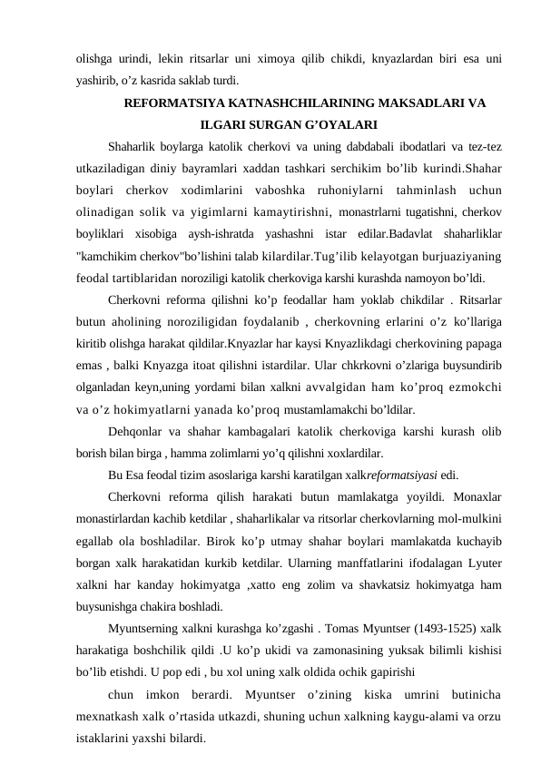olishga urindi, lekin ritsarlar uni ximoya qilib chikdi, knyazlardan biri esa  uni
yashirib, o’z kasrida saklab turdi.
REFORMATSIYA KATNASHCHILARINING MAKSADLARI VA
ILGARI SURGAN G’OYALARI
Shaharlik boylarga katolik cherkovi va uning dabdabali ibodatlari va tez-tez
utkaziladigan diniy bayramlari xaddan tashkari serchikim bo’lib  kurindi.Shahar
boylari  cherkov  xodimlarini  vaboshka  ruhoniylarni  tahminlash  uchun
olinadigan solik va yigimlarni kamaytirishni,  monastrlarni tugatishni, cherkov
boyliklari  xisobiga  aysh-ishratda  yashashni  istar  edilar.Badavlat  shaharliklar
"kamchikim cherkov"bo’lishini talab kilardilar.Tug’ilib kelayotgan burjuaziyaning
feodal tartiblaridan noroziligi katolik cherkoviga karshi kurashda namoyon bo’ldi.
Cherkovni reforma qilishni ko’p feodallar ham yoklab chikdilar . Ritsarlar
butun aholining noroziligidan foydalanib , cherkovning erlarini o’z  ko’llariga
kiritib olishga harakat qildilar.Knyazlar har kaysi Knyazlikdagi cherkovining papaga
emas , balki Knyazga itoat qilishni istardilar. Ular chkrkovni o’zlariga buysundirib
olganladan keyn,uning yordami bilan xalkni avvalgidan ham ko’proq ezmokchi
va o’z hokimyatlarni yanada ko’proq mustamlamakchi bo’ldilar.
Dehqonlar va shahar  kambagalari katolik cherkoviga karshi  kurash  olib
borish bilan birga , hamma zolimlarni yo’q qilishni xoxlardilar.
Bu Esa feodal tizim asoslariga karshi karatilgan xalkreformatsiyasi edi.
Cherkovni  reforma  qilish  harakati  butun  mamlakatga  yoyildi.  Monaxlar
monastirlardan kachib ketdilar , shaharlikalar va ritsorlar cherkovlarning mol-mulkini
egallab ola boshladilar. Birok ko’p utmay shahar boylari  mamlakatda kuchayib
borgan xalk harakatidan kurkib ketdilar. Ularning  manffatlarini ifodalagan Lyuter
xalkni har kanday hokimyatga ,xatto eng  zolim va shavkatsiz hokimyatga ham
buysunishga chakira boshladi.
Myuntserning xalkni kurashga ko’zgashi . Tomas Myuntser (1493-1525) xalk
harakatiga boshchilik qildi .U ko’p ukidi va zamonasining yuksak bilimli  kishisi
bo’lib etishdi. U pop edi , bu xol uning xalk oldida ochik gapirishi
chun  imkon  berardi.  Myuntser  o’zining  kiska  umrini  butinicha
mexnatkash xalk o’rtasida utkazdi, shuning uchun xalkning kaygu-alami va orzu
istaklarini yaxshi bilardi.
