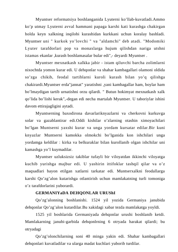 Myuntser reformatsiya boshlanganida Lyuterni ko’llab-kuvatladi.Ammo
ko’p utmay Lyuterni avval hammani papaga karshi kati kurashga chakirgan
holda  keyn  xalkning  inqilobi  kurashidan  kurkkani  uchun  koralay  bashladi.
Myuntser uni " kurkok yo’lovchi " va "aldamchi" deb atadi. "Modomiki
Lyuter  tarafdorlari  pop  va  monaxlarga  hujum  qilishdan  nariga  utshni
istamas ekanlar ,kurash boshlamasalar bular edi",- deyardi Myuntser .
Myuntser mexnatkash xalkka jabir - istam qiluvchi barcha zolimlarni
nixochtda yomon kurar edi. U dehqonlar va shahar kambagallari olamoni oldida
so’zga  chikib,  feodal  tartiblarni  kuroli  kurash  bilan  yo’q  qilishga
chakirardi.Myuntser erda"jannat" yaratishni ,yani kambagallar ham, boylar ham
bo’lmaydigan tartib urnatishni orzu qilardi. " Butun hokimyat mexnatkash xalk
qo’lida bo’lishi kerak",-degan edi necha martalab Myuntser. U taboriylar ishini
davom ettirajagligini aytadi.
Myuntserning  baxodirona  davarlariknyazlarni  va  cherkovni  kurkuvga
solar  va  gazablantirar  edi.Oddi  kishilar  o’zlarning  otashin  ximoyachilari
bo’lgan  Muntserni  yaxshi  kurar  va unga yordam  kursatar  edilar.Bir kuni
knyazlar  Muntserni  kamokka  olmokchi  bo’lganida  kon  ishchilari  unga
yordamga keldilar :  kirka va belkuraklar bilan kurollanib olgan ishchilar uni
kamashga yo’l kuymadilar.
Myuntser uzluksizsiz takiblar tufayli bir viloyatdan ikkinchi viloyatga
kuchib  yurishga  majbur  edi.  U  yashirin  ittifoklar  tashqil  qilar  va  o’z
maqsadlari  bayon  etilgan  xatlarni  tarkatar  edi.  Muntserxalkni  feodallarga
karshi Qo’zg’alon kutarishga otlantirish uchun mamlakatning turli tomoniga
o’z tarafdorlarini yuborardi.
GERMANIYaDA DEHQONLAR URUShI
Qo’zg’alonning  boshlanishi.  1524  yil  yozida  Germaniya  janubida
dehqonlar Qo’zg’alon kutardilar.Bu xakidagi xabar tezda mamlakatga yoyldi.
1525  yil  boshlarida  Germaniyada  dehqonlar  urushi  boshlanib  ketdi.
Mamlakarning  janubi-garbida  dehqonlrning  6  otryada  harakat  qilardi;  bu
otryadagi
Qo’zg’olonchilarning  soni  40  minga  yakin  edi.  Shahar  kambagallari
dehqonlari kuvatladilar va ularga madat kuchlari yuborib turdilar.
