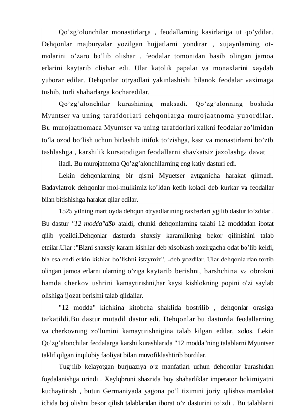 Qo’zg’olonchilar monastirlarga , feodallarning kasirlariga ut qo’ydilar.
Dehqonlar  majburyalar  yozilgan  hujjatlarni  yondirar  ,  xujaynlarning  ot-
molarini  o’zaro  bo’lib  olishar  ,  feodalar  tomonidan  basib  olingan  jamoa
erlarini  kaytarib  olishar  edi.  Ular  katolik  papalar  va  monaxlarini  xaydab
yuborar edilar. Dehqonlar otryadlari yakinlashishi bilanok feodalar vaximaga
tushib, turli shaharlarga kocharedilar.
Qo’zg’alonchilar  kurashining  maksadi.  Qo’zg’alonning  boshida
Myuntser va uning tarafdorlari dehqonlarga murojaatnoma yubordilar.
Bu murojaatnomada Myuntser va uning tarafdorlari xalkni feodalar zo’lmidan
to’la ozod bo’lish uchun birlashib ittifok to’zishga, kasr va monastirlarni bo’ztb
tashlashga , karshilik kursatodigan feodallarni shavkatsiz jazolashga davat
iladi. Bu murojatnoma Qo’zg’alonchilarning eng katiy dasturi edi.
Lekin  dehqonlarning  bir  qismi  Myuetser  aytganicha  harakat  qilmadi.
Badavlatrok dehqonlar mol-mulkimiz ko’ldan ketib koladi deb kurkar va feodallar
bilan bitishishga harakat qilar edilar.
1525 yilning mart oyda dehqon otryadlarining raxbarlari ygilib dastur to’zdilar .
Bu dastur  "12 modda"d$b  ataldi, chunki dehqonlarning talabi 12  moddadan ibotat
qilib  yozildi.Dehqonlar  dasturda  shaxsiy  karamlikning  bekor  qilinishini  talab
etdilar.Ular :"Bizni shaxsiy karam kishilar deb xisoblash xozirgacha odat bo’lib keldi,
biz esa endi erkin kishlar bo’lishni istaymiz", -deb yozdilar. Ular dehqonlardan tortib
olingan jamoa erlarni ularning o’ziga kaytarib berishni, barshchina va obrokni
hamda cherkov ushrini  kamaytirishni,har kaysi kishlokning popini o’zi saylab
olishiga ijozat berishni talab qildailar.
"12  modda"  kichkina  kitobcha  shaklida  bostrilib  ,  dehqonlar  orasiga
tarkatildi.Bu dastur mutadil dastur edi. Dehqonlar bu dasturda feodallarning
va  cherkovning  zo’lumini  kamaytirishnigina  talab  kilgan  edilar, xolos. Lekin
Qo’zg’alonchilar feodalarga karshi kurashlarida "12 modda"ning talablarni Myuntser
taklif qilgan inqilobiy faoliyat bilan muvofiklashtirib bordilar.
Tug’ilib kelayotgan burjuaziya o’z manfatlari uchun dehqonlar kurashidan
foydalanishga urindi . Xeylqbroni shaxrida boy shaharliklar imperator hokimiyatni
kuchaytirish , butun Germaniyada yagona po’l tizimini joriy  qilishva mamlakat
ichida boj olishni bekor qilish talablaridan iborat o’z dasturini to’zdi . Bu talablarni
