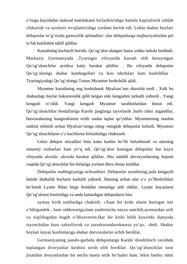 o’rtaga kuyishdan maksad mamlakatni birlashtirishga hamda kapitalistik ishlab
chikarish va savdoni rivojlantirishga yordam berish edi. Lekin shahar boylari
dehqonlar to’g’risida gamxurlik qilmadilar: ular dehqonlarga majburiyatlardan pel
to’lab kutilishini taklif qildilar.
Kurashning kuchayib borishi. Qo’zg’alon alangasi hama yokka tarkala boshladi.
Markaziy  Germaniyada  ,Tyuringiz  viloyatida  kurash  olib  borayotgan
Qo’zg’alonchilar  ayniksa  katiy  harakat  qildilar  .  Bu  viloyatda  dehqonlar
Qo’zg’aloniga  shahar  kambagollari  va  kon  ishchilari  ham  kushildilar  .
Tyuringiyadagi Qo’zg’olonga Tomas Myuntser boshchilik qildi.
Myuntser kurashning eng boshidanok Myulxao’zen shaxrida turdi . Xalk bu
shahardagi boylar hukumronlik qilib kelgan eski kengashni tarkatib yubordi , Yangi
kengash  to’zildi.  Yangi  kengash  Myuntser  tarafdorlaridan  iborat  edi.
Qo’zg’alonchilar feodallariga Karshi janglarga tayorlanib ,harbi ishni urgandilar,
butxonalarning kungiroklarini eritib undan tuplar qo’ydilar.  Myuntserning otashin
nutkini eshitish uchun Myulxao’zenga ming -minglab dehqonlar kelardi. Myuntser
Qo’zg’alonchilarni o’z kuchlarini birlashishga chakirardi.
Lekin dehqon otryadlari bitta katta kushin bo’lib birlashmadi  va ularning
umumiy  raxbarlari  ham  yo’q  edi.  Qo’zg’alon  kutargan  dehqonlar  har  kaysi
viloyatda aloxida -aloxida harakat qildilar. Shu sababli devoryanlarning  hujumi
vaqtida Qo’zg’alonchilar bir-birlariga yordam Bera olmay koldilar.
Dehqonlar mablugiyatiga uchrashlari. Dehqonlar urushining juda kengayib
ketishi shaharlik boylarni kurkitib yubordi. Shuning uchun ular o’z yo’lboshchilari
bo’lmish  Lyuter  Bilan  birga  feodallar  tomoniga  utib  oldilar.  Lyuter  knyazlarni
Qo’zg’alonni bostirishga va unda katnashgan dehqonlarni bita
uymay kirib tashlashga  chakirdi: «Xaar bir  kishi  ularni kutirgan itni
o’ldirgandek , ham oshkorasiga,ham yashirincha nayza sanchib,ayamasdan urib
va  xiqildogidan  bugib  o’ldiraversin.Har  bir  kishi  bilib  kuysinki  dunyoda
isyonchidan kura zaharliyrok va zararkurandaroknarsa yo’q», -dedi. Shahar
boylari knyaz kushinlariga shahar darvozalarini ochib berdilar.
Germaniyaning janubi-garbida dehqonlarga Karshi shoshilinch ravishda
tuplangan  dvoryanlar  kushini  urish  olib  bordilar.  Qo’zg’alonchilar  soni
jixatidan dvoyanlardan bir necha marta ortik bo’lsalar ham, lekin harbiy ishni
