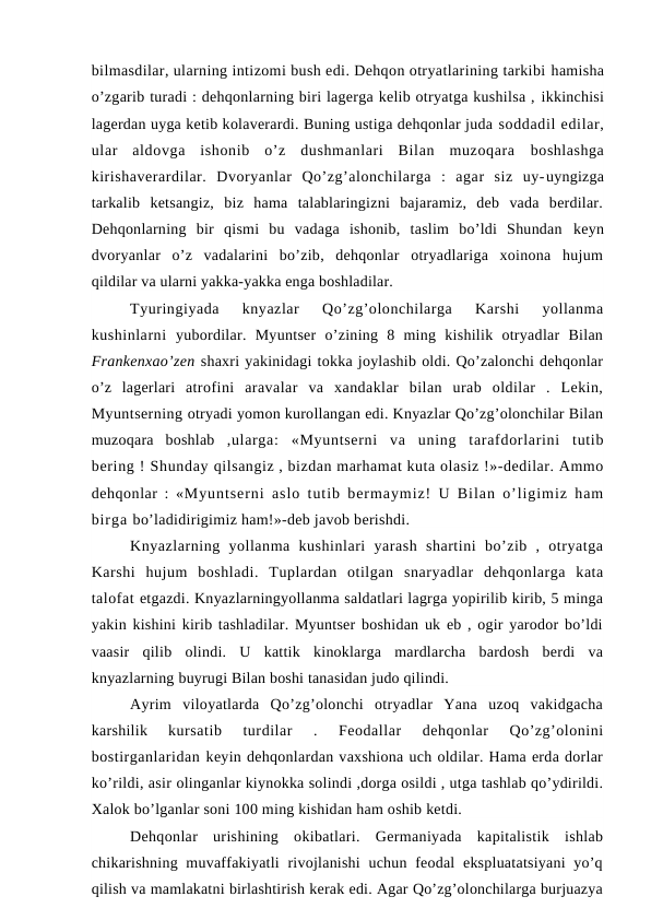 bilmasdilar, ularning intizomi bush edi. Dehqon otryatlarining tarkibi hamisha
o’zgarib turadi : dehqonlarning biri lagerga kelib otryatga kushilsa , ikkinchisi
lagerdan uyga ketib kolaverardi. Buning ustiga dehqonlar juda soddadil edilar,
ular  aldovga  ishonib  o’z  dushmanlari  Bilan  muzoqara  boshlashga
kirishaverardilar.  Dvoryanlar  Qo’zg’alonchilarga  :  agar  siz  uy-uyngizga
tarkalib  ketsangiz,  biz  hama  talablaringizni  bajaramiz,  deb  vada  berdilar.
Dehqonlarning  bir  qismi  bu  vadaga  ishonib,  taslim  bo’ldi  Shundan  keyn
dvoryanlar  o’z  vadalarini  bo’zib,  dehqonlar  otryadlariga  xoinona  hujum
qildilar va ularni yakka-yakka enga boshladilar.
Tyuringiyada  knyazlar  Qo’zg’olonchilarga  Karshi  yollanma
kushinlarni  yubordilar.  Myuntser  o’zining  8  ming  kishilik  otryadlar  Bilan
Frankenxao’zen shaxri yakinidagi tokka joylashib oldi. Qo’zalonchi dehqonlar
o’z  lagerlari  atrofini  aravalar  va  xandaklar  bilan  urab  oldilar  .  Lekin,
Myuntserning otryadi yomon kurollangan edi. Knyazlar Qo’zg’olonchilar Bilan
muzoqara  boshlab  ,ularga:  «Myuntserni  va  uning  tarafdorlarini  tutib
bering ! Shunday qilsangiz , bizdan marhamat kuta olasiz !»-dedilar. Ammo
dehqonlar :  «Myuntserni aslo tutib bermaymiz! U Bilan o’ligimiz ham
birga bo’ladidirigimiz ham!»-deb javob berishdi.
Knyazlarning  yollanma  kushinlari  yarash  shartini  bo’zib  ,  otryatga
Karshi  hujum  boshladi.  Tuplardan  otilgan  snaryadlar  dehqonlarga  kata
talofat etgazdi. Knyazlarningyollanma saldatlari lagrga yopirilib kirib, 5 minga
yakin kishini kirib tashladilar. Myuntser boshidan uk eb , ogir yarodor bo’ldi
vaasir  qilib  olindi.  U  kattik  kinoklarga  mardlarcha  bardosh  berdi  va
knyazlarning buyrugi Bilan boshi tanasidan judo qilindi.
Ayrim  viloyatlarda  Qo’zg’olonchi  otryadlar  Yana  uzoq  vakidgacha
karshilik
 kursatib  turdilar  .  Feodallar  dehqonlar  Qo’zg’olonini
bostirganlaridan keyin dehqonlardan vaxshiona uch oldilar. Hama erda dorlar
ko’rildi, asir olinganlar kiynokka solindi ,dorga osildi , utga tashlab qo’ydirildi.
Xalok bo’lganlar soni 100 ming kishidan ham oshib ketdi.
Dehqonlar  urishining  okibatlari.  Germaniyada  kapitalistik  ishlab
chikarishning muvaffakiyatli  rivojlanishi  uchun feodal  ekspluatatsiyani  yo’q
qilish va mamlakatni birlashtirish kerak edi. Agar Qo’zg’olonchilarga burjuazya
