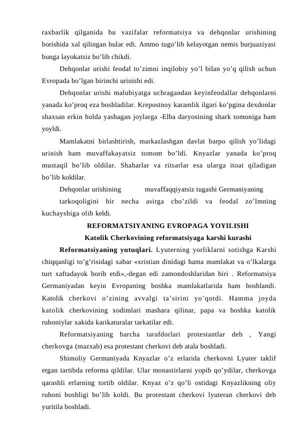 raxbarlik  qilganida  bu  vazifalar  reformatsiya  va  dehqonlar  urishining
borishida xal qilingan bular edi. Ammo tugo’lib kelayotgan nemis burjuaziyasi
bunga layokatsiz bo’lib chikdi.
Dehqonlar urishi feodal to’zimni inqilobiy yo’l bilan yo’q qilish uchun
Evropada bo’lgan birinchi urinishi edi.
Dehqonlar urishi malubiyatga uchragandan keyinfeodallar dehqonlarni
yanada ko’proq eza boshladilar. Krepostnoy karamlik ilgari ko’pgina dexdonlar
shaxsan erkin holda yashagan joylarga -Elba daryosining shark tomoniga ham
yoyldi. 
Mamlakatni  birlashtirish,  markazlashgan  davlat  barpo  qilish  yo’lidagi
urinish  ham  muvaffakayatsiz  tomom  bo’ldi.  Knyazlar  yanada  ko’proq
mustaqil  bo’lib  oldilar.  Shaharlar  va  ritsarlar  esa  ularga  itoat  qiladigan
bo’lib koldilar.
Dehqonlar urishining
muvaffaqqiyatsiz tugashi Germaniyaning
tarkoqoligini  bir  necha  asirga  cho’zildi  va  feodal  zo’lmning
kuchayshiga olib keldi.
REFORMATSIYANING EVROPAGA YOYILISHI 
Katolik Cherkovining reformatsiyaga karshi kurashi
Reformatsiyaning yutuqlari.  Lyuterning yorliklarni sotishga Karshi
chiqqanligi to’g’risidagi xabar «xristian dinidagi hama mamlakat va o’lkalarga
turt xaftadayok borib etdi»,-degan edi zamondoshlaridan biri . Reformatsiya
Germaniyadan  keyin  Evropaning  boshka  mamlakatlarida  ham  boshlandi.
Katolik  cherkovi  o’zining  avvalgi  ta’sirini  yo’qotdi.  Hamma  joyda
katolik  cherkovining  xodimlari  mashara  qilinar,  papa  va  boshka  katolik
ruhoniylar xakida karikaturalar tarkatilar edi.
Reformatsiyaning  barcha  tarafdorlari  protestantlar  deb  ,  Yangi
cherkovga (mazxab) esa protestant cherkovi deb atala boshladi.
Shimoliy  Germaniyada  Knyazlar  o’z  erlarida  cherkovni  Lyuter  taklif
etgan tartibda reforma qildilar. Ular monastirlarni yopib qo’ydilar, cherkovga
qarashli erlarning tortib oldilar. Knyaz o’z qo’li ostidagi Knyazlikning oliy
ruhoni boshligi bo’lib koldi. Bu protestant cherkovi lyuteran cherkovi deb
yuritila boshladi.

