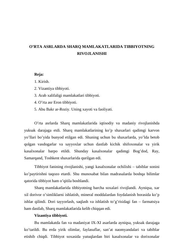 O’RTA ASRLARDA SHARQ MAMLAKATLARIDA TIBBIYOTNING
RIVOJLANISHI
Reja: 
1. Kirish.
          2. Vizantiya tibbiyoti.
          3. Arab xalifaligi mamlakatlari tibbiyoti.
          4. O’rta asr Eron tibbiyoti.
          5. Abu Bakr ar-Roziy. Uning xayoti va faoliyati. 
O’rta  asrlarda  Sharq  mamlakatlarida  iqtisodiy  va  madaniy  rivojlanishda
yuksak darajaga etdi. Sharq mamlakatlarining ko’p shaxarlari qadimgi karvon
yo’llari bo’yida bunyod etilgan edi. Shuning uchun bu shaxarlarda, yo’lda betob
qolgan  vasdogarlar  va  sayyoxlar  uchun  dastlab  kichik  shifoxonalar  va  yirik
kasalxonalar  barpo  etildi.  Shunday  kasalxonalar  qadimgi  Bog’dod,  Ray,
Samarqand, Toshkent shaxarlarida qurilgan edi. 
Tibbiyot fanining rivojlanishi, yangi kasalxonalar ochilishi – tabiblar sonini
ko’paytirishni taqozo etardi. Shu munosabat bilan madrasalarda boshqa bilimlar
qatorida tibbiyot ham o’qitila boshlandi. 
Sharq mamlakatlarida tibbiyotning barcha soxalari rivojlandi. Ayniqsa, xar
xil dorivor o’simliklarni ishlatish, mineral moddalardan foydalanish borasida ko’p
ishlar qilindi. Dori tayyorlash, saqlash va ishlatish to’g’risidagi fan – farmatsiya
ham dastlab, Sharq mamlakatlarida kelib chiqqan edi. 
Vizantiya tibbiyoti. 
Bu mamlakatda fan va madaniyat IX-XI asarlarda ayniqsa, yuksak darajaga
ko’tarildi. Bu erda yirik olimlar, faylasuflar, san’at naomyandalari va tabiblar
etishib chiqdi. Tibbiyot  soxasida  yutuqlardan biri  kasalxonalar  va dorixonalar
