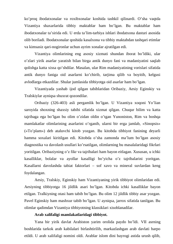 ko’proq ibodatxonalar va roxibxonalar koshida tashkil  qilinardi. O’sha vaqtda
Vizantiya  shaxarlarida  tibbiy  maktablar  ham  bo’lgan.  Bu  maktablar  ham
ibodatxonalar ta’sirida edi. U erda ta’lim-tarbiya ishlari ibodatxona dasturi asosida
olib boriladi. Ibodatxonalar qoshida kasalxona va tibbiy maktabdan tashqari etimlar
va kimsasiz qari-nogironlar uchun ayrim xonalar ajratilgan edi. 
Vizantiya  olimlarining  eng  asosiy  xizmati  shundan  iborat  bo’ldiki,  ular
o’zlari yirik asarlar yaratish bilan birga antik dunyo fani va madaniyatini saqlab
qolishga katta xissa qo’shdilar. Masalan, ular Rim madaniyatining vorislari sifatida
antik  dunyo  faniga  oid  asarlarni  ko’chirib,  tarjima  qilib  va  boyitib,  kelgusi
avlodlarga etkazdilar. Shular jumlasida tibbiyotga oid asarlar ham bo’lgan. 
Vizantiyada yashab ijod qilgan tabiblaridan Oribaziy, Aesiy Eginskiy va
Tralskiylar ayniqsa shuxrat qozondilar. 
Oribaziy (326-403) asli  pergamlik bo’lgan. U Vizantiya xoqoni Yo’lian
saroyida shoxning shaxsiy tabibi sifatida xizmat qilgan. Chuqur bilim va katta
tajribaga ega bo’lgan bu olim o’zidan oldin o’tgan Yunoniston, Rim va boshqa
mamlakatlar olimlarining asarlarini o’rganib, ularni bir erga jamlab, «Sinopsis»
(«To’plam») deb ataluvchi kitob yozgan. Bu kitobda tibbiyot fanining deyarli
hamma soxalari kiritilgan edi. Kitobda o’sha zamonda ma’lum bo’lgan asosiy
diagnostika va davolash usullari ko’rsatilgan, olimlarning bu masalalaridagi fikrlari
yoritilgan. Oribaziyning o’z fikr va tajribalari ham bayon eitlagan. Xususan, u ichki
kasalliklar,  bolalar  va  ayollar  kasalligi  bo’yicha  o’z  tajribalarini  yoritgan.
Kasallarni  davolashda tabiat  faktorlari – sof xavo va mineral  suvlardan keng
foydalangan. 
Aesiy, Tralskiy, Eginskiy ham Vizantiyaning yirik tibbiyot olimlaridan edi.
Aesiyning tibbiyotga 16 jildlik asari  bo’lgan. Kitobda ichki  kasalliklar  bayon
etilgan. Tralkiyning otasi ham tabib bo’lgan. Bu olim 12 jildlik tibbiy asar yozgan.
Pavel Eginskiy ham mashxur tabib bo’lgan. U ayniqsa, jarrox sifatida tanilgan. Bu
olimlar qadimdan Vizantiya tibbiyotning klassiklari xisoblanadilar. 
Arab xalifaligi mamlakatlaridagi tibbiyot.
Yana bir yirik davlat Arabiston yarim orolida paydo bo’ldi.  VII asrning
boshlarida tarkok arab kabilalari birlashtirilib, markazlashgan arab davlati barpo
etildi. U arab xalifaligi nomini oldi. Arablar islom dini bayrogi astida urush qilib,
