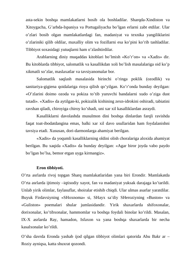 asta-sekin  boshqa  mamlakatlarni  bosib  ola  boshladilar.  Sharqda-Xindiston  va
Xitoygacha, G’arbda-Ispaniya va Portugaliyacha bo’lgan erlarni zabt etdilar. Ular
o’zlari  bosib  olgan  mamlakatlardagi  fan,  madaniyat  va  texnika  yangiliklarini
o’zlariniki qilib oldilar, maxalliy olim va fozillarni esa ko’pini ko’rib tashladilar.
Tibbiyot soxasidagi yutuqlarni ham o’zlashtirdilar. 
Arablarning diniy muqaddas kitoblari bo’lmish «Ko’r’on» va «Xadis» dir.
Bu kitoblarda tibbiyot, salomatlik va kasallikdan xoli bo’lish masalalariga oid ko’p
xikmatli so’zlar, maslaxatlar va tavsiyanomalar bor. 
Salomatlik  saqlash  masalasida  birinchi  o’ringa  poklik  (ozodlik)  va
sanitariya-gigiena qoidalariga rioya qilish qo’yilgan. Ko’r’onda bunday deyilgan:
«O’zlarini doimo ozoda va pokiza to’tib yuruvchi bandalarni xudo o’ziga dust
tutadi». «Xadis» da aytilgan-ki, pokizalik kishining zexn-idrokini oshiradi, tabiatini
ravshan qiladi, chiroyiga chiroy ko’shadi, uni xar xil kasalliklardan asraydi. 
Kasalliklarni davolashda musulmon dini boshqa dinlardan farqli ravishda
faqat toat-ibodatdangina emas, balki xar xil davo usullaridan ham foydalanishni
tavsiya etadi. Xususan, dori-darmonlarga ahamiyat berilgan. 
«Xadis» da yoqumli kasalliklarning oldini olish choralariga aloxida ahamiyat
berilgan. Bu xaqida «Xadis» da bunday deyilgan: «Agar biror joyda vabo paydo
bo’lgan bo’lsa, bemor etgan uyga kirmangiz». 
Eron tibbiyoti.
O’rta asrlarda rivoj topgan Sharq mamlakatlaridan yana biri Erondir. Mamlakatda
O’rta asrlarda ijtimoiy –iqtisodiy xayot, fan va madaniyat yuksak darajaga ko’tarildi.
Unlab yirik olimlar, faylasuflar, shoiralar etishib chiqdi. Ular ulmas asarlar yaratdilar.
Buyuk Firdavsiyning «SHoxnoma» si, SHayx sa’diy SHeroziyning «Buston» va
«Guliston»  poemalari  shular  jumlasidandir.  Yirik  shaxarlarda  shifoxonalar,
dorixonalar, ko’tibxonalar, hammomlar va boshqa foydali binolar ko’rildi. Masalan,
IX-X asrlarda  Ray,  hamadon,  Isfaxon  va  yana  boshqa  shaxarlarda  bir  necha
kasalxonalar ko’rildi. 
O’sha davrda Eronda yashab ijod qilgan tibbiyot olimlari qatorida Abu Bakr ar –
Roziy ayniqsa, katta shuxrat qozondi. 
