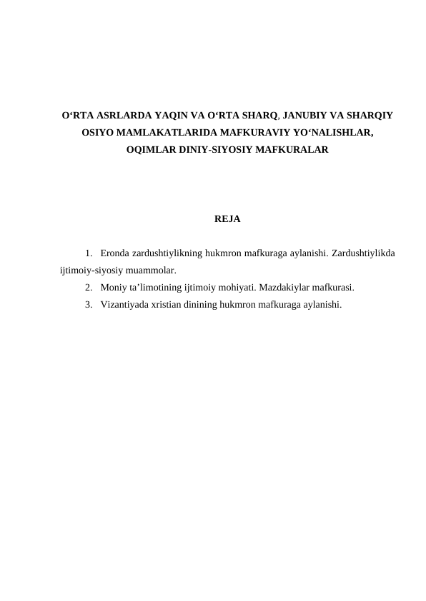 O‘RTA ASRLARDA YAQIN VA O‘RTA SHARQ, JANUBIY VA SHARQIY
OSIYO MAMLAKATLARIDA MAFKURAVIY YO‘NALISHLAR,
OQIMLAR DINIY-SIYOSIY MAFKURALAR
REJA
1. Eronda zardushtiylikning hukmron mafkuraga aylanishi. Zardushtiylikda
ijtimoiy-siyosiy muammolar. 
2. Moniy ta’limotining ijtimoiy mohiyati. Mazdakiylar mafkurasi. 
3. Vizantiyada xristian dinining hukmron mafkuraga aylanishi.
