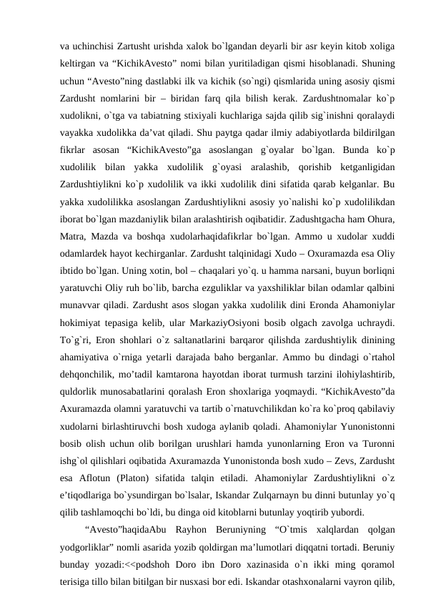 va uchinchisi Zartusht urishda xalok bo`lgandan deyarli bir asr keyin kitob xoliga
keltirgan va “KichikAvesto” nomi bilan yuritiladigan qismi hisoblanadi. Shuning
uchun “Avesto”ning dastlabki ilk va kichik (so`ngi) qismlarida uning asosiy qismi
Zardusht nomlarini bir – biridan farq qila bilish kerak. Zardushtnomalar ko`p
xudolikni, o`tga va tabiatning stixiyali kuchlariga sajda qilib sig`inishni qoralaydi
vayakka xudolikka da’vat qiladi. Shu paytga qadar ilmiy adabiyotlarda bildirilgan
fikrlar  asosan  “KichikAvesto”ga  asoslangan  g`oyalar  bo`lgan.  Bunda  ko`p
xudolilik  bilan  yakka  xudolilik  g`oyasi  aralashib,  qorishib  ketganligidan
Zardushtiylikni ko`p xudolilik va ikki xudolilik dini sifatida qarab kelganlar. Bu
yakka xudolilikka asoslangan Zardushtiylikni asosiy yo`nalishi ko`p xudolilikdan
iborat bo`lgan mazdaniylik bilan aralashtirish oqibatidir. Zadushtgacha ham Ohura,
Matra, Mazda va boshqa xudolarhaqidafikrlar bo`lgan. Ammo u xudolar xuddi
odamlardek hayot kechirganlar. Zardusht talqinidagi Xudo – Oxuramazda esa Oliy
ibtido bo`lgan. Uning xotin, bol – chaqalari yo`q. u hamma narsani, buyun borliqni
yaratuvchi Oliy ruh bo`lib, barcha ezguliklar va yaxshiliklar bilan odamlar qalbini
munavvar qiladi. Zardusht asos slogan yakka xudolilik dini Eronda Ahamoniylar
hokimiyat tepasiga kelib, ular MarkaziyOsiyoni bosib olgach zavolga uchraydi.
To`g`ri, Eron shohlari o`z saltanatlarini barqaror qilishda zardushtiylik dinining
ahamiyativa o`rniga yetarli darajada baho berganlar. Ammo bu dindagi o`rtahol
dehqonchilik, mo’tadil kamtarona hayotdan iborat turmush tarzini ilohiylashtirib,
quldorlik munosabatlarini qoralash Eron shoxlariga yoqmaydi. “KichikAvesto”da
Axuramazda olamni yaratuvchi va tartib o`rnatuvchilikdan ko`ra ko`proq qabilaviy
xudolarni birlashtiruvchi bosh xudoga aylanib qoladi. Ahamoniylar Yunonistonni
bosib olish uchun olib borilgan urushlari hamda yunonlarning Eron va Turonni
ishg`ol qilishlari oqibatida Axuramazda Yunonistonda bosh xudo – Zevs, Zardusht
esa  Aflotun  (Platon)  sifatida  talqin  etiladi.  Ahamoniylar  Zardushtiylikni  o`z
e’tiqodlariga bo`ysundirgan bo`lsalar, Iskandar Zulqarnayn bu dinni butunlay yo`q
qilib tashlamoqchi bo`ldi, bu dinga oid kitoblarni butunlay yoqtirib yubordi.
“Avesto”haqidaAbu  Rayhon  Beruniyning  “O`tmis  xalqlardan  qolgan
yodgorliklar” nomli asarida yozib qoldirgan ma’lumotlari diqqatni tortadi. Beruniy
bunday  yozadi:<<podshoh  Doro  ibn  Doro  xazinasida  o`n  ikki  ming  qoramol
terisiga tillo bilan bitilgan bir nusxasi bor edi. Iskandar otashxonalarni vayron qilib,
